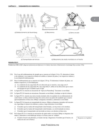 CAPÍTULO 2 FUNDAMENTOS DE CINEMÁTICA 83
2
2-56 En el caso del eslabonamiento de ejemplo que se muestra en la figura 2-4 (p. 32), determine el núme-
ro de eslabones y sus respectivos órdenes de eslabón, el número de juntas y sus respectivos órdenes y
la movilidad del eslabonamiento.
2-57 Para el eslabonamiento que se muestra en la figura 2-5b (p. 33) determine el número de juntas, sus
órdenes respectivos y la movilidad para:
a) La condición de una carga finita W en la dirección que se muestra y una carga cero F.
b) La condición de una carga finita W y una carga finita F, ambas en las direcciones que se mues-
tran después de que el estabón 6 pase el tope.
2-58 La figura P2-21a muestra un mecanismo de “tijeras de Nuremberg”. Encuentre su movilidad.
2-59 La figura P2-21b muestra un mecanismo. Encuentre su movilidad y clasifique su tipo de isómero.
2-60 La figura P2-21c muestra una sierra circular montada sobre el acoplador de un eslabonamiento de
cuatro barras. La línea central de la hoja de la sierra está en un punto del acoplador que se mueve
aproximadamente en línea recta. Dibuje su diagrama cinemático y determine su movilidad.
*2-61 La figura P2-21d muestra un transportador de troncos. Dibuje un diagrama cinemático del mecanis-
mo, especifique el número de eslabones y juntas y luego determine su movilidad:
a) Considere que las ruedas del transportador están frenadas y no hay tronco en la mordaza.
b) Considere que las ruedas del transportador están frenadas y se está levantando un tronco.
c) Considere que el transportador está moviendo un tronco a un destino en línea recta.
*2.62 En la figura P2-21e se muestra un mecanismo de arado unido a un tractor. Dibuje su diagrama cine-
mático y determine su movilidad que incluya a la Tierra como un “eslabón”.
a) Cuando el tractor está detenido y el tirante está fijo. (Sugerencia: Considere que el tractor y la
rueda son uno con la Tierra.)
FIGURA P2-21
Problemas 2-58 a 2-62 (Algunas ilustraciones de Dijksman, E.A., Motion Geometry of Mechanisms, Cambridge Press, Londres, 1976)
* Respuestas en el apéndice
F.
d) Transportador de troncos e) Mecanismo de arado montado en un tractor
c) Sierra circularb) Mecanismoa) Eslabonamiento de Nuremberg
tirante
arado
tractor
Norton02.indd 83Norton02.indd 83 1/29/09 6:38:11 PM1/29/09 6:38:11 PM
www.FreeLibros.me
 