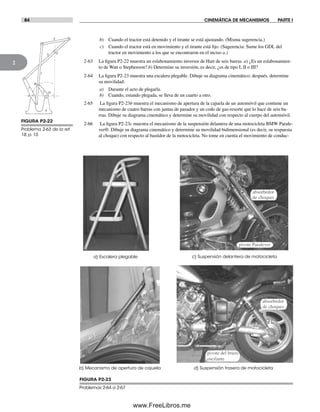 84 CINEMÁTICA DE MECANISMOS PARTE I
2
b) Cuando el tractor está detenido y el tirante se está ajustando. (Misma sugerencia.)
c) Cuando el tractor está en movimiento y el tirante está fijo. (Sugerencia: Sume los GDL del
tractor en movimiento a los que se encontraron en el inciso a.)
2-63 La figura P2-22 muestra un eslabonamiento inversor de Hart de seis barras. a) ¿Es un eslabonamien-
to de Watt o Stephenson? b) Determine su inversión, es decir, ¿es de tipo I, II o III?
2-64 La figura P2-23 muestra una escalera plegable. Dibuje su diagrama cinemático; después, determine
su movilidad:
a) Durante el acto de plegarla.
b) Cuando, estando plegada, se lleva de un cuarto a otro.
2-65 La figura P2-23b muestra el mecanismo de apertura de la cajuela de un automóvil que contiene un
mecanismo de cuatro barras con juntas de pasador y un codo de gas-resorte que lo hace de seis ba-
rras. Dibuje su diagrama cinemático y determine su movilidad con respecto al cuerpo del automóvil.
2-66 La figura P2-23c muestra el mecanismo de la suspensión delantera de una motocicleta BMW Parale-
ver®. Dibuje su diagrama cinemático y determine su movilidad bidimensional (es decir, su respuesta
al choque) con respecto al bastidor de la motocicleta. No tome en cuenta el movimiento de conduc-
pivote Paralever
absorbedor
de choques
pivote del brazo
oscilante
b) Mecanismo de apertura de cajuela
a) Escalera plegable
d) Suspensión trasera de motocicleta
c) Suspensión delantera de motocicleta
absorbedor
de choques
FIGURA P2-23
Problemas 2-64 a 2-67
FIGURA P2-22
Problema 2-63 de la ref.
18, p. 15
Norton02.indd 84Norton02.indd 84 1/29/09 6:38:11 PM1/29/09 6:38:11 PM
www.FreeLibros.me
 