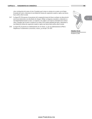 CAPÍTULO 2 FUNDAMENTOS DE CINEMÁTICA 85
2
FIGURA P2-24
Problema 2-68
ción e inclinación de la moto al virar. Considere que la moto se asienta en su centro con la llanta
levantada del suelo y determine la movilidad del sistema de suspensión cuando se aplica una fuerza
hacia arriba sobre la rueda.
2-67 La figura P2-23d muestra el mecanismo de la suspensión trasera de brazo oscilante con dirección de
eje de una motocicleta con absorbedor de choques. Dibuje su diagrama cinemático y determine su
movilidad bidimensional (es decir, su respuesta a los golpes) con respecto al bastidor de la motoci-
cleta. Considere que la moto se asienta en su centro con la rueda separada del suelo y determine la
movilidad del sistema de suspensión cuando se aplica una fuerza hacia arriba sobre la rueda.
2-68 La figura P2-24 muestra un eslabonamiento de seis barras. a) ¿Es un eslabonamiento de Watt o
Stephenson? b) Determine su inversión, es decir, ¿es de tipo I, II o III?
Norton02.indd 85Norton02.indd 85 1/29/09 6:38:12 PM1/29/09 6:38:12 PM
www.FreeLibros.me
 