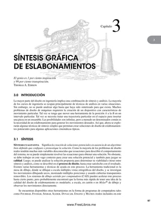 3
SÍNTESIS GRÁFICA
DE ESLABONAMIENTOS
El genio es 1 por ciento inspiración
y 99 por ciento transpiración.
Thomas A. Edison
3.0 INTRODUCCIÓN
La mayor parte del diseño en ingeniería implica una combinación de síntesis y análisis. La mayoría
de los cursos de ingeniería se ocupan principalmente de técnicas de análisis en varias situaciones.
Sin embargo, no se puede analizar algo hasta que haya sido sintetizado para que exista. Muchos
problemas de diseño de máquinas requieren la creación de un dispositivo con características de
movimiento particular. Tal vez se tenga que mover una herramienta de la posición A a la B en un
intervalo particular. Tal vez se necesita tratar una trayectoria particular en el espacio para insertar
una pieza en un ensamble. Las posibilidades son infinitas, pero a menudo un denominador común es
la necesidad de un eslabonamiento para generar los movimientos deseados. Así que, ahora se explo-
rarán algunas técnicas de síntesis simples que permitan crear soluciones de diseño de eslabonamien-
tos potenciales para algunas aplicaciones cinemáticas típicas.
3.1 SÍNTESIS
Síntesis cualitativa Significa la creación de soluciones potenciales en ausencia de un algoritmo
bien definido que configure o pronostique la solución. Como la mayoría de los problemas de diseño
reales tendrán muchas más variables desconocidas que ecuaciones para describir el comportamiento
del sistema, no se puede simplemente resolver las ecuaciones para obtener una solución. No obstante,
se debe trabajar en este vago contexto para crear una solución potencial y también para juzgar su
calidad. Luego, se puede analizar la solución propuesta para determinar su viabilidad e iterar entre
síntesis y análisis, como se describió en el proceso de diseño, hasta estar satisfecho con el resultado.
Existen varias herramientas y técnicas de ayuda en este proceso. La herramienta tradicional es la
mesa de dibujo, donde se dibujan a escala múltiples vistas ortográficas del diseño, y se investigan
los movimientos dibujando arcos, mostrando múltiples posiciones y usando cubiertas transparentes
removibles. Los sistemas de dibujo asistido por computadora (CAD) pueden acelerar este proceso
hasta cierto punto, pero probablemente encontrará que la forma más rápida de tener una idea de la
calidad del diseño de eslabonamiento es modelarlo, a escala, en cartón o en Mylar® de dibujo y
observar los movimientos directamente.
Se encuentran disponibles otras herramientas en la forma de programas de computadora tales
como Fourbar, Fivebar, Sixbar, Slider, Dynacam, Engine y Matrix (todos incluidos en este
Capítulo
3
87
Norton03.indd 87Norton03.indd 87 1/29/09 6:38:48 PM1/29/09 6:38:48 PM
www.FreeLibros.me
 