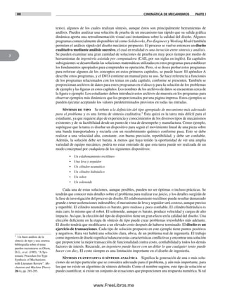 88 CINEMÁTICA DE MECANISMOS PARTE I
3
texto), algunos de los cuales realizan síntesis, aunque éstos son principalmente herramientas de
análisis. Pueden analizar una solución de prueba de un mecanismo tan rápido que su salida gráfica
dinámica aporta una retroalimentación visual casi instantánea sobre la calidad del diseño. Algunos
programas comercialmente disponibles tal como Solidworks, Pro-Engineer y Working Model también
permiten el análisis rápido del diseño mecánico propuesto. El proceso se vuelve entonces un diseño
cualitativo mediante análisis sucesivo, el cual en realidad es una iteración entre síntesis y análisis.
Se pueden examinar una gran cantidad de soluciones de prueba en muy poco tiempo por medio de
herramientas de ingeniería asistida por computadora (CAE, por sus siglas en inglés). En capítulos
subsiguientes se desarrollarán las soluciones matemáticas utilizadas en estos programas para establecer
los fundamentos apropiados para comprender su operación. Pero, si se desea probar estos programas
para reforzar algunos de los conceptos en estos primeros capítulos, se puede hacer. El apéndice A
describe estos programas, y el DVD contiene un manual para su uso. Se hace referencia a funciones
de los programas relacionados con los temas en cada capítulo, conforme se presenten. También se
proporcionan archivos de datos para estos programas en el disco y para la solución de los problemas
de ejemplo y las figuras en estos capítulos. Los nombres de los archivos de datos se encuentran cerca de
la figura o ejemplo. Los estudiantes deben introducir estos archivos de muestra en los programas para
observar ejemplos más dinámicos que los proporcionados por una página impresa. Estos ejemplos se
pueden ejecutar aceptando los valores predeterminados provistos en todas las entradas.
Síntesis de tipo Se refiere a la definición del tipo apropiado de mecanismo más adecuado
para el problema y es una forma de síntesis cualitativa.† Ésta quizá es la tarea más difícil para el
estudiante, ya que requiere algo de experiencia y conocimientos de los diversos tipos de mecanismos
existentes y de su factibilidad desde un punto de vista de desempeño y manufactura. Como ejemplo,
supóngase que la tarea es diseñar un dispositivo para seguir el movimiento lineal de una pieza sobre
una banda transportadora y rociarla con un recubrimiento químico conforme pasa. Esto se debe
realizar a una velocidad alta, constante, con buena precisión, repetibilidad, y debe ser confiable.
Además, la solución debe ser barata. A menos que haya tenido la oportunidad de ver una amplia
variedad de equipo mecánico, podría no estar enterado de que esta tarea puede ser realizada de un
modo conceptual por cualquiera de los siguientes dispositivos:
• Un eslabonamiento rectilíneo
• Una leva y seguidor
• Un cilindro neumático
• Un cilindro hidráulico
• Un robot
• Un solenoide
Cada una de estas soluciones, aunque posibles, pueden no ser óptimas o incluso prácticas. Se
tendrán que conocer más detalles sobre el problema para realizar ese juicio, y los detalles surgirán de
la fase de investigación del proceso de diseño. El eslabonamiento rectilíneo puede resultar demasiado
grande o tener aceleraciones indeseables; el mecanismo de leva y seguidor será costoso, aunque preciso
y repetible. El cilindro neumático es barato, pero ruidoso y poco confiable. El cilindro hidráulico es
más caro, lo mismo que el robot. El solenoide, aunque es barato, produce velocidad y cargas de alto
impacto.Así que, la elección del tipo de dispositivo tiene un gran efecto en la calidad del diseño. Una
elección deficiente en la etapa de síntesis de tipo puede crear problemas irresolubles más adelante.
El diseño tendría que modificarse a un elevado costo después de haberse terminado. El diseño es un
ejercicio de transacciones. Cada tipo de solución propuesto en este ejemplo tiene puntos positivos
y negativos. Rara vez habrá una solución clara, obvia, de un problema real de ingeniería. El trabajo
como ingeniero de diseño significa balancear estas características conflictivas y encontrar una solución
que proporcione la mejor transacción de funcionalidad contra costo, confiabilidad y todos los demás
factores de interés. Recuerde, un ingeniero puede hacer con un dólar lo que cualquier tonto puede
hacer con diez. El costo siempre es una limitación importante en el diseño de ingeniería.
Síntesis cuantitativa o síntesis analítica Significa la generación de una o más solu-
ciones de un tipo particular que se considera adecuado para el problema, y aún más importante, para
las que no existe un algoritmo de síntesis definido. Como el nombre sugiere, este tipo de solución se
puede cuantificar, si existe un conjunto de ecuaciones que proporcionen una respuesta numérica. Si tal
† Un buen análisis de la
síntesis de tipo y una extensa
bibliografía sobre el tema
pueden encontrarse en Olson,
D.G., et al. (1985). “A Sys-
tematic Procedure for Type
Synthesis of Mechanisms
with Literature Review”. Me-
chanism and Machine Theory
20(4), pp. 285-295.
Norton03.indd 88Norton03.indd 88 1/29/09 6:38:50 PM1/29/09 6:38:50 PM
www.FreeLibros.me
 