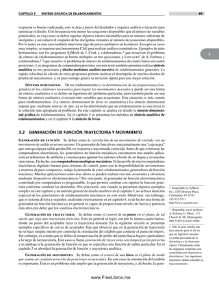 CAPÍTULO 3 SÍNTESIS GRÁFICA DE ESLABONAMIENTOS 89
3
respuesta es buena o adecuada, esto se deja a juicio del diseñador y requiere análisis e iteración para
optimizar el diseño. Con frecuencia son menos las ecuaciones disponibles que el número de variables
potenciales, en cuyo caso se deben suponer algunos valores razonables para un número suficiente de
incógnitas y así reducir el conjunto de las incógnitas restantes al número de ecuaciones disponibles.
Por lo tanto, en este caso también interviene algo de juicio cualitativo en la síntesis. Excepto en casos
muy simples, se requiere una herramienta CAE para realizar análisis cuantitativos. Ejemplos de tales
herramientas son los programas SyMech de J. Cook y colaboradores,* que resuelven el problema
de síntesis de eslabonamientos de barras múltiples en tres posiciones, y Lincages† de A. Erdman y
colaboradores,[1] que resuelve el problema de síntesis de eslabonamientos de cuatro barras en cuatro
posiciones. Los programas de computadora provistos con este texto también permiten realizar síntesis
analítica en tres posiciones y diseño mediante análisis sucesivo de eslabonamientos generales. La
rápida velocidad de cálculo de estos programas permite analizar el desempeño de muchos diseños de
prueba de mecanismos, y en poco tiempo genera la iteración rápida para una mejor solución.
Síntesis dimensional De un eslabonamiento es la determinación de las proporciones (lon-
gitudes) de los eslabones necesarios para lograr los movimientos deseados y puede ser una forma
de síntesis cualitativa si se define un algoritmo del problema particular, pero también puede ser una
forma de síntesis cualitativa si existen más variables que ecuaciones. Esta situación es más común
para eslabonamientos. (La síntesis dimensional de levas es cuantitativa.) La síntesis dimensional
supone que, mediante síntesis de tipo, ya se ha determinado que un eslabonamiento (o una leva) es
la solución más apropiada al problema. En este capítulo se analiza en detalle la síntesis dimensio-
nal gráfica de eslabonamientos. En el capítulo 5 se presentan los métodos de síntesis analítica de
eslabonamientos y en el capítulo 8 la síntesis de levas.
3.2 GENERACIÓN DE FUNCIÓN,TRAYECTORIA Y MOVIMIENTO
Generación de función Se define como la correlación de un movimiento de entrada con un
movimientodesalidaenunmecanismo.Ungeneradordefunciónesconceptualmenteuna“cajanegra”
que entrega alguna salida predecible en respuesta a una entrada conocida. Antes de que existieran las
computadoras electrónicas, los generadores de función mecánicos encontraron una amplia aplica-
ción en telémetros de artillería y sistemas para apuntar los cañones a bordo de un buque y en muchas
otrastareas.Dehecho,soncomputadorasanalógicasmecánicas.Eldesarrollodemicrocomputadoras
electrónicas digitales baratas para sistemas de control, junto con la disponibilidad de servomotores
y motores de paso compactos, redujo la demanda de estos eslabonamientos generadores de función
mecánica. Muchas aplicaciones como ésas ahora se pueden realizar con más economía y eficiencia
mediante dispositivos electromecánicos.‡ Por otra parte, el generador de función electromecánica
controlado por computadora es programable, lo que permite cambiar con rapidez la función gene-
rada conforme cambian las demandas. Por esta razón, aun cuando se presentan algunos ejemplos
simples en este capítulo y un método general de diseño analítico en el capítulo 5, no se hace mención
especial de los generadores de eslabonamiento mecánicos en este texto. Obsérvese, sin embargo,
que el sistema de leva y seguidor, analizado extensamente en el capítulo 8, es de hecho una forma de
generador de función mecánica y en general es capaz de proporcionar niveles de fuerza y potencia
más altos por dólar que los sistemas electromecánicos.
Generación de trayectoria Se define como el control de un punto en el plano, de tal
suerte que siga una trayectoria prescrita. Esto en general se logra con por lo menos cuatro barras,
donde un punto del acoplador traza la trayectoria deseada. En la siguiente sección se presentan
ejemplos específicos de curvas de acoplador. Hay que observar que en la generación de trayectoria
no se hace ningún intento por controlar la orientación del eslabón que contiene el punto de interés.
Sin embargo, es común que se defina la temporización de arribo del punto hacia lugares particulares
a lo largo de la trayectoria. Este caso se llama generación de trayectoria con temporización prescrita
y es análogo a la generación de función en que se especifica una función de salida particular. En el
capítulo 5 se abordará la generación de función y trayectoria analítica.
Generación de movimiento Se define como el control de una línea en el plano de modo
que asuma un conjunto prescrito de posiciones secuenciales. En este caso, la orientación del eslabón
es importante. Éste es un problema más amplio que la generación de trayectoria, y, de hecho, la gene-
* Disponible en SyMech
Inc., 1207 Downey Place,
Celebration, Fl 34747
415-221-5111
http://www.symech.com
† Disponible con el profesor
A. Erdman, U. Minn., 111
Church St. SE, Minneapolis,
MN 55455 612-625-8580.
‡ Vale la pena señalar que
hace mucho pasó el día en
que un ingeniero mecáni-
co podía prescindir de la
electrónica y la electrome-
cánica. Virtualmente todas
las máquinas modernas son
controladas por dispositivos
electrónicos. Los ingenieros
mecánicos deben entender su
funcionamiento.
Norton03.indd 89Norton03.indd 89 1/29/09 6:38:51 PM1/29/09 6:38:51 PM
www.FreeLibros.me
 
