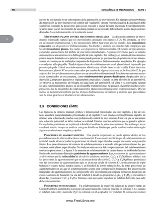 90 CINEMÁTICA DE MECANISMOS PARTE I
3
ración de trayectoria es un subconjunto de la generación de movimiento. Un ejemplo de un problema
de generación de movimiento es el control del “cucharón” de una retroexcavadora. El cucharón debe
asumir un conjunto de posiciones para cavar, recoger y vaciar la tierra excavada. Conceptualmente,
se debe hacer que el movimiento de una línea pintada en un costado del cucharón asuma las posiciones
deseadas. Un eslabonamiento es la solución usual.
Mecanismos planos contra mecanismos espaciales La discusión anterior de movi-
miento controlado supuso que los movimientos deseados son planos (2-D). No obstante, se vive
en un mundo tridimensional, y los mecanismos deben funcionar en ese mundo. Los mecanismos
espaciales son dispositivos tridimensionales. Su diseño y análisis son mucho más complejos que
los de mecanismos planos, los cuales son dispositivos bidimensionales. El estudio de mecanismos
espaciales queda fuera del ámbito de este texto introductorio. Algunas referencias para su estudio
más amplio se encuentran en la bibliografía de este capítulo. Sin embargo, el estudio de mecanismos
planos no está limitado en la práctica como puede parecer ya que muchos dispositivos en tres dimen-
siones se construyen de múltiples conjuntos de dispositivos bidimensionales acoplados. Un ejemplo
es cualquier silla plegable. Tendrá alguna clase de eslabonamiento en el plano lateral izquierdo que
permita plegarla. Habrá un eslabonamiento idéntico en el lado derecho de la silla. Estos dos esla-
bonamientos planos XY estarán conectados por medio de alguna estructura en la dirección Z, la que
sujeta a los dos eslabonamientos planos en un ensamble tridimensional. Muchos mecanismos reales
están acomodados de esta manera, como eslabonamientos planos duplicados, desplazados en la
dirección Z en planos paralelos y rígidamente conectados. Cuando se abre el cofre de un automóvil,
se observa su mecanismo de bisagra en cada lado del automóvil. El cofre y la carrocería sujetan
los dos eslabonamientos planos en un ensamble tridimensional. Se pueden encontrar muchos ejem-
plos como ése de ensambles de eslabonamientos planos en configuraciones tridimensionales. De este
modo, se demostrará también que las técnicas bidimensional de síntesis y análisis aquí presentadas
son de valor práctico al diseñar en tres dimensiones.
3.3 CONDICIONES LÍMITE
Las técnicas de síntesis manual, gráfica y dimensional presentadas en este capítulo, y las de sín-
tesis analítica computarizadas presentadas en el capítulo 5 son medios razonablemente rápidos de
obtener una solución de prueba a un problema de control de movimiento. Una vez que se encuentre
una solución potencial, se debe evaluar su calidad. Existen muchos criterios que se pueden aplicar.
En capítulos posteriores se explorará a detalle el análisis de estos mecanismos. Sin embargo, no se
empleará mucho tiempo en analizar con gran detalle un diseño que puede resultar inadecuado según
algunas evaluaciones simples y rápidas.
Posiciones de agarrotamiento Una prueba importante se puede aplicar dentro de los
procedimientos de síntesis descritos a continuación. Es necesario verificar que el eslabonamiento en
realidad puede alcanzar todas las posiciones de diseño especificadas sin que encuentre una posición
límite. Los procedimientos de síntesis de eslabonamientos a menudo sólo permiten obtener las po-
siciones particulares especificadas. No indican nada acerca del comportamiento del eslabonamiento
entre esas posiciones. La figura 3-1a muestra un eslabonamiento de cuatro barras de no Grashof en sus
límites de movimiento llamados posiciones de agarrotamiento. Las posiciones de agarrotamiento
se determinan por la colinealidad de dos de los eslabones móviles. C1D1 y C2D2 (líneas sólidas) son
las posiciones de agarrotamiento que se alcanzan desde el eslabón 2. C3D3 y C4D4 (líneas punteadas)
son las posiciones de agarrotamiento que se alcanzan desde el eslabón 4. Un mecanismo de triple
balancín y cuatro barras tendrá cuatro, y un Grashof de doble balancín dos, de estas posiciones de
agarrotamiento en las que el eslabonamiento asume una configuración triangular. En una posición
triangular (de agarrotamiento), no será posible otro movimiento en ninguna dirección desde uno de
estos eslabones de balancín (ya sea del eslabón 2 desde las posiciones C1D1 y C2D2 o el eslabón 4
desde las posiciones C3D3 y C4D4). Entonces será necesario impulsar un eslabón diferente para salir
del eslabonamiento.
Posiciones estacionarias Un eslabonamiento de manivela-balancín de cuatro barras de
Grashof también asumirá dos posiciones de agarrotamiento como se muestra en la figura 3-1b, cuando
el eslabón más corto (manivela O2C) es colineal con el acoplador CD (eslabón 3), colineal extendido
Norton03.indd 90Norton03.indd 90 1/29/09 6:38:51 PM1/29/09 6:38:51 PM
www.FreeLibros.me
 