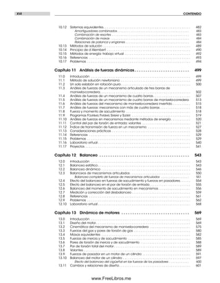 XVI CONTENIDO
10.12 Sistemas equivalentes. . . . . . . . . . . . . . . . . . . . . . . . . . . . . . . . . . . . . . . . . . . . . . . . . 482
Amortiguadores combinados . . . . . . . . . . . . . . . . . . . . . . . . . . . . . . . . . . . . . . . . . . . 483
Combinación de resortes . . . . . . . . . . . . . . . . . . . . . . . . . . . . . . . . . . . . . . . . . . . . . . 483
Combinación de masas . . . . . . . . . . . . . . . . . . . . . . . . . . . . . . . . . . . . . . . . . . . . . . . 484
Relaciones de palanca y engranes . . . . . . . . . . . . . . . . . . . . . . . . . . . . . . . . . . . . . . 484
10.13 Métodos de solución . . . . . . . . . . . . . . . . . . . . . . . . . . . . . . . . . . . . . . . . . . . . . . . . . 489
10.14 Principio de d’Alembert . . . . . . . . . . . . . . . . . . . . . . . . . . . . . . . . . . . . . . . . . . . . . . . 490
10.15 Métodos de energía: trabajo virtual . . . . . . . . . . . . . . . . . . . . . . . . . . . . . . . . . . . . . 492
10.16 Referencias . . . . . . . . . . . . . . . . . . . . . . . . . . . . . . . . . . . . . . . . . . . . . . . . . . . . . . . . . 493
10.17 Problemas . . . . . . . . . . . . . . . . . . . . . . . . . . . . . . . . . . . . . . . . . . . . . . . . . . . . . . . . . . 494
Capítulo 11 Análisis de fuerzas dinámicas . . . . . . . . . . . . . . . . . . . . . . . . . 499
11.0 Introducción . . . . . . . . . . . . . . . . . . . . . . . . . . . . . . . . . . . . . . . . . . . . . . . . . . . . . . . . 499
11.1 Método de solución newtoniano . . . . . . . . . . . . . . . . . . . . . . . . . . . . . . . . . . . . . . . 499
11.2 Un solo eslabón en rotación pura . . . . . . . . . . . . . . . . . . . . . . . . . . . . . . . . . . . . . . . 500
11.3 Análisis de fuerzas de un mecanismo articulado de tres barras de
manivela-corredera. . . . . . . . . . . . . . . . . . . . . . . . . . . . . . . . . . . . . . . . . . . . . . . . . . . 502
11.4 Análisis de fuerzas de un mecanismo de cuatro barras. . . . . . . . . . . . . . . . . . . . . 507
11.5 Análisis de fuerzas de un mecanismo de cuatro barras de manivela-corredera 513
11.6 Análisis de fuerzas del mecanismo de manivela-corredera invertido . . . . . . . . . . 515
11.7 Análisis de fuerzas: mecanismos con más de cuatro barras . . . . . . . . . . . . . . . . . 518
11.8 Fuerza y momento de sacudimiento . . . . . . . . . . . . . . . . . . . . . . . . . . . . . . . . . . . . 518
11.9 Programas FOURBAR, FIVEBAR, SIXBAR y SLIDER . . . . . . . . . . . . . . . . . . . . . . . . . . . . . . . . . 519
11.10 Análisis de fuerzas en mecanismos mediante métodos de energía . . . . . . . . . . . 520
11.11 Control del par de torsión de entrada: volantes . . . . . . . . . . . . . . . . . . . . . . . . . . . 521
11.12 Índice de transmisión de fuerza en un mecanismo . . . . . . . . . . . . . . . . . . . . . . . . 527
11.13 Consideraciones prácticas . . . . . . . . . . . . . . . . . . . . . . . . . . . . . . . . . . . . . . . . . . . . 528
11.14 Referencias . . . . . . . . . . . . . . . . . . . . . . . . . . . . . . . . . . . . . . . . . . . . . . . . . . . . . . . . . 529
11.15 Problemas . . . . . . . . . . . . . . . . . . . . . . . . . . . . . . . . . . . . . . . . . . . . . . . . . . . . . . . . . . 529
11.16 Laboratorio virtual . . . . . . . . . . . . . . . . . . . . . . . . . . . . . . . . . . . . . . . . . . . . . . . . . . . . 540
11.17 Proyectos . . . . . . . . . . . . . . . . . . . . . . . . . . . . . . . . . . . . . . . . . . . . . . . . . . . . . . . . . . . 541
Capítulo 12 Balanceo . . . . . . . . . . . . . . . . . . . . . . . . . . . . . . . . . . . . . . . . . 543
12.0 Introducción . . . . . . . . . . . . . . . . . . . . . . . . . . . . . . . . . . . . . . . . . . . . . . . . . . . . . . . . 543
12.1 Balanceo estático . . . . . . . . . . . . . . . . . . . . . . . . . . . . . . . . . . . . . . . . . . . . . . . . . . . . 543
12.2 Balanceo dinámico . . . . . . . . . . . . . . . . . . . . . . . . . . . . . . . . . . . . . . . . . . . . . . . . . . 546
12.3 Balanceos de mecanismos articulados . . . . . . . . . . . . . . . . . . . . . . . . . . . . . . . . . . 550
Balanceo completo de fuerzas de mecanismos articulados . . . . . . . . . . . . . . . . . 551
12.4 Efecto del balanceo en fuerzas de sacudimiento y fuerzas en pasadores. . . . . . 554
12.5 Efecto del balanceo en el par de torsión de entrada. . . . . . . . . . . . . . . . . . . . . . . 555
12.6 Balanceo del momento de sacudimiento en mecanismos . . . . . . . . . . . . . . . . . . 556
12.7 Medición y corrección del desbalanceo . . . . . . . . . . . . . . . . . . . . . . . . . . . . . . . . . 559
12.8 Referencias . . . . . . . . . . . . . . . . . . . . . . . . . . . . . . . . . . . . . . . . . . . . . . . . . . . . . . . . . 561
12.9 Problemas . . . . . . . . . . . . . . . . . . . . . . . . . . . . . . . . . . . . . . . . . . . . . . . . . . . . . . . . . . 562
12.10 Laboratorio virtual . . . . . . . . . . . . . . . . . . . . . . . . . . . . . . . . . . . . . . . . . . . . . . . . . . . . 568
Capítulo 13 Dinámica de motores . . . . . . . . . . . . . . . . . . . . . . . . . . . . . . . 569
13.0 Introducción . . . . . . . . . . . . . . . . . . . . . . . . . . . . . . . . . . . . . . . . . . . . . . . . . . . . . . . . 569
13.1 Diseño del motor . . . . . . . . . . . . . . . . . . . . . . . . . . . . . . . . . . . . . . . . . . . . . . . . . . . . . 569
13.2 Cinemática del mecanismo de manivela-corredera . . . . . . . . . . . . . . . . . . . . . . . 575
13.3 Fuerzas del gas y pares de torsión de gas . . . . . . . . . . . . . . . . . . . . . . . . . . . . . . . . 580
13.4 Masas equivalentes . . . . . . . . . . . . . . . . . . . . . . . . . . . . . . . . . . . . . . . . . . . . . . . . . . 582
13.5 Fuerzas de inercia y de sacudimiento . . . . . . . . . . . . . . . . . . . . . . . . . . . . . . . . . . . 585
13.6 Pares de torsión de inercia y de sacudimiento . . . . . . . . . . . . . . . . . . . . . . . . . . . . 588
13.7 Par de torsión total del motor . . . . . . . . . . . . . . . . . . . . . . . . . . . . . . . . . . . . . . . . . . . 589
13.8 Volantes . . . . . . . . . . . . . . . . . . . . . . . . . . . . . . . . . . . . . . . . . . . . . . . . . . . . . . . . . . . . 589
13.9 Fuerzas de pasador en un motor de un cilindro . . . . . . . . . . . . . . . . . . . . . . . . . . . 591
13.10 Balanceo del motor de un cilindro . . . . . . . . . . . . . . . . . . . . . . . . . . . . . . . . . . . . . . 597
Efecto del balanceo del cigüeñal en las fuerzas de los pasadores . . . . . . . . . . . . 600
13.11 Cambios y relaciones de diseño . . . . . . . . . . . . . . . . . . . . . . . . . . . . . . . . . . . . . . . . 601
Preliminares.indd XVIPreliminares.indd XVI 1/29/09 6:36:04 PM1/29/09 6:36:04 PM
www.FreeLibros.me
 