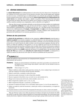CAPÍTULO 3 SÍNTESIS GRÁFICA DE ESLABONAMIENTOS 93
3
3.4 SÍNTESIS DIMENSIONAL
La síntesis dimensional de un eslabonamiento es la determinación de las dimensiones (longitudes) de
los eslabones necesarios para lograr los movimientos deseados. Esta sección supone que, mediante
la síntesis de tipo, se determinó que un eslabonamiento es la solución más apropiada al problema.
Existen muchas técnicas para realizar esta tarea de síntesis dimensional de un eslabonamiento de
cuatro barras. Los métodos más simples y rápidos son gráficos. Éstos funcionan bien hasta para
tres posiciones de diseño. Más allá de este número, por lo general se requiere un método de síntesis
analítica numérica mediante una computadora, como se describe en el capítulo 5.
Hay que observar que los principios utilizados en estas técnicas de síntesis gráfica son simplemente
los de la geometría euclideana. Las reglas de bisección de líneas y ángulos, las propiedades de las
líneas paralelas y perpendiculares y las definiciones de arcos, etc., son todas las que se necesitan para
generar estos eslabonamientos. El compás, el transportador y la regla son las únicas herramientas
necesarias para la síntesis gráfica de eslabonamientos. Consulte cualquier texto introductorio de
geometría (de bachillerato) si los teoremas geométricos no son claros.
Síntesis de dos posiciones
La síntesis de dos posiciones se subdivide en dos categorías: salida de balancín (rotación pura) y
salida de acoplador (movimiento complejo). La salida de balancín es más adecuada para situaciones
en las cuales se desea una manivela-balancín de Grashof y, de hecho, es un caso trivial de generación
de función en el cual la función de salida se define como dos posiciones angulares discretas del ba-
lancín. La salida de acoplador es más general y es un caso simple de generación de movimiento en
el que dos posiciones de una línea se definen como la salida. Esta solución con frecuencia conducirá
a un balancín triple. Sin embargo, el balancín triple de cuatro barras puede impulsarse por un motor
mediante la adición de una díada (cadena de dos barras); el resultado final es un mecanismo de seis
barras de Watt que contiene una subcadena de cuatro barras de Grashof. A continuación se
explora la síntesis de cada uno de estos tipos de solución al problema de dos posiciones.*
✍EJEMPLO 3-1
Salida de balancín. Dos posiciones con desplazamiento angular.
(Generación de función.)
Problema: Diseñe una manivela-balancín de Grashof de cuatro barras que produzca una rotación de 45°
del balancín con el mismo tiempo hacia delante y hacia atrás, con una entrada de motor de
velocidad constante.
Solución: (Véase la figura 3-4,† p. 94.)
1 Dibuje el eslabón de salida O4B en ambas posiciones extremas, B1 y B2 en cualquier lugar conveniente, de
modo que el ángulo de movimiento deseado q4 quede subtendido.
2 Dibuje la cuerda B1B2 y extiéndala en ambas direcciones.
3 Seleccione un punto conveniente O2 sobre la línea B1B2 extendida.
4 Bisecte el segmento de línea B1B2 y trace un círculo con ese radio alrededor de O2.
5 Marque las dos intersecciones del círculo y B1B2 extendido, como A1 y A2.
6 Mida la longitud del acoplador como A1 a B1 o A2 a B2.
7 Mida la longitud de la bancada 1, la manivela 2 y del balancín 4.
8 Encuentre la condición de Grashof. Si no es de Grashof, repita los pasos 3 a 8 con O2 más alejado de O4.
9 Elabore un modelo de cartón del mecanismo y ármelo para verificar su funcionamiento y sus ángulos de
transmisión.
10 Se puede introducir el archivo F03-04.4br al programa Fourbar para ver cómo se mueve este ejemplo.
Hay que observar varias cosas sobre este proceso de síntesis. Se inició con el extremo de salida
del sistema, ya que fue el único aspecto definido en el enunciado del problema. Se tuvieron que tomar
muchas decisiones e hipótesis bastante arbitrarias para proseguir, porque había muchas más variables
* En el DVD anexo se in-
cluye un video sobre “Síntesis
de posición” (Position Syn-
thesis) en el que se muestra
cómo sintetizar mecanismos
para dos y tres posiciones.
† Esta figura se incluye como
archivos animados AVI y
Working Model en el DVD.
Su nombre de archivo es el
mismo que el número de la
figura.
Norton03.indd 93Norton03.indd 93 1/29/09 6:38:53 PM1/29/09 6:38:53 PM
www.FreeLibros.me
 
