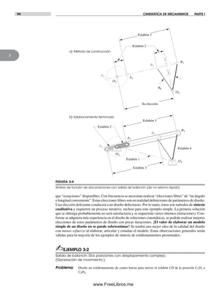 94 CINEMÁTICA DE MECANISMOS PARTE I
3
que “ecuaciones” disponibles. Con frecuencia se necesitan realizar “elecciones libres” de “un ángulo
o longitud conveniente”. Estas elecciones libres son en realidad definiciones de parámetros de diseño.
Una elección deficiente conducirá a un diseño defectuoso. Por lo tanto, éstos son métodos de síntesis
cualitativa y requieren un proceso iterativo, incluso para este ejemplo simple. La primera solución
que se obtenga probablemente no será satisfactoria y se requerirán varios intentos (iteraciones). Con-
forme se adquiera más experiencia en el diseño de soluciones cinemáticas, se podrán realizar mejores
elecciones de estos parámetros de diseño con pocas iteraciones. ¡El valor de elaborar un modelo
simple de un diseño no se puede sobreestimar! Se tendrá una mejor idea de la calidad del diseño
con menos esfuerzo al elaborar, articular y estudiar el modelo. Estas observaciones generales serán
válidas para la mayoría de los ejemplos de síntesis de eslabonamientos presentados.
✍EJEMPLO 3-2
Salida de balancín. Dos posiciones con desplazamiento complejo.
(Generación de movimiento.)
Problema: Diseñe un eslabonamiento de cuatro barras para mover el eslabón CD de la posición C1D1 a
C2D2.
FIGURA 3-4
Síntesis de función de dos posiciones con salida de balancín (de no retorno rápido)
a) Método de construcción
b) Eslabonamiento terminado
Eslabón 2
Eslabón 4
Eslabón 3
Su elección
Eslabón 2
Eslabón 3
Eslabón 3
Eslabón 1
q4
O2
O4
A1
A2
B1
B2
B1
B2
O2
O4
A1
A2
Norton03.indd 94Norton03.indd 94 1/29/09 6:38:54 PM1/29/09 6:38:54 PM
www.FreeLibros.me
 