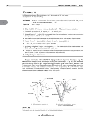 96 CINEMÁTICA DE MECANISMOS PARTE I
3
FIGURA 3-6
Síntesis de movimiento de dos posiciones con salida de acoplador
a) Síntesis de dos posiciones b) Mecanismo de cuatro barras
de no Grashof terminado
Eslabón 2
Eslabón 3
Eslabón 1
Eslabón 4
Eslabón 2
Eslabón 3
Eslabón 4
C1
O2
O4
C2
D2
D1
C1
O2
O4
C2
D2
D1
✍EJEMPLO 3-3
Salida de acoplador. Dos posiciones con desplazamiento complejo.
(Generación de movimiento.)
Problema: Diseñe un eslabonamiento de cuatro barras para mover el eslabón CD mostrado de la posición
C1D1 a C2D2 (con pivotes móviles en C y D).
Solución: (Véase la figura 3-6.)
1 Dibuje el eslabón CD es sus dos posiciones deseadas, C1D1 y C2D2 como se muestra en el plano.
2 Trace líneas de construcción del punto C1 a C2 y del punto D1 a D2.
3 Bisecte la línea C1C2 y la línea D1D2 y extienda las bisectrices perpendiculares en direcciones convenientes.
El rotopolo no será utilizado en esta solución.
4 Seleccione cualquier punto conveniente en cada bisectriz como pivotes fijos O2 y O4, respectivamente.
5 Conecte O2 con C1 y llámelo eslabón 2. Conecte O4 con D1 y llámelo eslabón 4.
6 La línea C1D1 es el eslabón 3, la línea O2O4 es el eslabón 1.
7 Verifique la condición de Grashof, y repita los pasos 4 a 7 si no está satisfecho. Observe que cualquier con-
dición de Grashof es potencialmente aceptable en este caso.
8 Construya un modelo de cartón y verifique su funcionamiento para asegurarse de que puede pasar de la
posición inicial a la final sin encontrar posiciones límite (agarrotamiento).
9 Verifique los ángulos de transmisión.
Hay que introducir el archivo F03-06.4br al programa Fourbar para ver el ejemplo 3-3 (p. 96).
Obsérvese que el enunciado de este ejemplo es casi igual al del ejemplo 3-2 (p. 94), pero la solución
es completamente diferente. Por lo tanto, un eslabón también puede moverse a dos posiciones cua-
lesquiera en el plano, como el acoplador de un eslabonamiento de cuatro barras, en lugar de como el
balancín. Sin embargo, para limitar sus movimientos a esas dos posiciones de acoplador como extre-
mos, se requieren dos eslabones adicionales. Estos eslabones adicionales pueden diseñarse mediante
el método mostrado en el ejemplo 3-4 y la figura 3-7 (p. 97).
Norton03.indd 96Norton03.indd 96 1/29/09 6:38:55 PM1/29/09 6:38:55 PM
www.FreeLibros.me
 