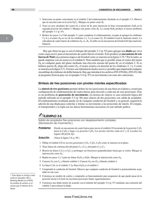 98 CINEMÁTICA DE MECANISMOS PARTE I
3
* Esta figura se incluye como
archivos animados AVI y
Working Model en el DVD.
Su nombre de archivo es el
mismo que el número de la
figura.
1 Seleccione un punto conveniente en el eslabón 2 del eslabonamiento diseñado en el ejemplo 3-3. Observe
que no necesita estar en la recta O2C1. Marque ese punto como B1.
2 Trace un arco alrededor del centro O2 a través de B1 para intersectar la línea correspondiente O2B2 en la
segunda posición del eslabón 2. Marque este punto como B2. La cuerda B1B2 produce el mismo problema
del ejemplo 3-1 (p. 93).
3 Realice los pasos 2 a 9 del ejemplo 3-1 para completar el eslabonamiento, excepto al agregar los eslabones
5 y 6 y el centro O6 en vez de los eslabones 2 y 3 y el centro O2. El eslabón 6 será la manivela motriz. La
subcadena de cuatro barras de eslabones O6, A1, B1, O2 debe ser un mecanismo de Grashof del tipo manivela-
balancín.
Hay que observar que se usó el enfoque del ejemplo 3-1 (p. 93) para agregar una díada que sirva
como etapa motriz para el mecanismo de cuatro barras existente. Esto produce un mecanismo de seis
barras de Watt cuya primera etapa es de Grashof como se muestra en la figura 3-7b.* Por lo tanto, se
puede impulsar con un motor en el eslabón 6. Note también que es posible situar el centro del motor
O6 en cualquier parte del plano mediante una elección sensata del punto B1 en el eslabón 2. Si se
hubiera puesto B1 abajo del centro O2, el motor estaría a la derecha de los eslabones 2, 3 y 4 como
semuestraenlafigura3-7c.Existen unainfinidaddedíadasmotricesposiblesqueimpulsaráncualquier
ensamblajedeeslabonesdedoblebalancín.HayqueintroducirlosarchivosF03-07b.6bryF03-07c.6br
al programa Sixbar para ver el ejemplo 3-4 (p. 97) en movimiento con estas dos soluciones.
Síntesis de tres posiciones con pivotes móviles especiﬁcados
La síntesis de tres posiciones permite definir las tres posiciones de una línea en el plano y creará una
configuración de eslabonamiento de cuatro barras para moverlo a cada una de esas posiciones. Éste
es un problema de generación de movimiento. La técnica de síntesis es una extensión lógica del
método utilizado en el ejemplo 3-3 (p. 96) para síntesis de dos posiciones con salida de acoplador.
El eslabonamiento resultante puede ser de cualquier condición de Grashof y, en general, requerirá la
adición de una díada para controlar y limitar su movimiento a las posiciones de interés. El compás,
el transportador y la regla son las únicas herramientas necesarias en este método gráfico.
✍EJEMPLO 3-5
Salida de acoplador.Tres posiciones con desplazamiento complejo.
(Generación de movimiento.)
Problema: Diseñe un mecanismo de cuatro barras para mover el eslabón CD mostrado de la posición C1D1
hasta la C2D2 y luego a la posición C3D3. Los pivotes móviles están en C y D. Localice los
lugares del pivote fijo.
Solución: (Véase la figura 3-8, p. 99.)
1 Dibuje el eslabón CD en sus tres posiciones C1D1, C2D2, C3D3 como se muestra en el plano.
2 Trace líneas de construcción del punto C1 a C2 y del punto C2 a C3.
3 Bisecte las líneas C1C2 y C2C3 y prolongue sus bisectrices perpendiculares hasta que se corten. Marque su
intersección como O2.
4 Repita los pasos 2 y 3 para las líneas D1D2 y D2D3. Marque la intersección como O4.
5 Conecte O2 con C1 y llámelo eslabón 2. Conecte O4 con D1 y llámelo eslabón 4.
6 La línea C1D1 es el eslabón 3. La línea O2O4 es el eslabón 1.
7 Compruebe la condición de Grashof. Observe que cualquier condición de Grashof es potencialmente acep-
table en este caso.
8 Construya un modelo de cartón y compruebe su funcionamiento para asegurarse de que puede pasar de la
posición inicial a la final sin encontrar posiciones límite (agarrotamiento).
9 Construya una díada motriz de acuerdo con el método del ejemplo 3-4 (p. 97) mediante una extensión del
eslabón 3 para enlazar la díada.
Norton03.indd 98Norton03.indd 98 1/29/09 6:38:56 PM1/29/09 6:38:56 PM
www.FreeLibros.me
 