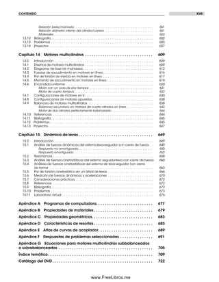 CONTENIDO XVII
Relación biela/manivela . . . . . . . . . . . . . . . . . . . . . . . . . . . . . . . . . . . . . . . . . . . . . . . 601
Relación diámetro interno del cilindro/carrera . . . . . . . . . . . . . . . . . . . . . . . . . . . . . 601
Materiales . . . . . . . . . . . . . . . . . . . . . . . . . . . . . . . . . . . . . . . . . . . . . . . . . . . . . . . . . . . 602
13.12 Bibliografía . . . . . . . . . . . . . . . . . . . . . . . . . . . . . . . . . . . . . . . . . . . . . . . . . . . . . . . . . . 602
13.13 Problemas . . . . . . . . . . . . . . . . . . . . . . . . . . . . . . . . . . . . . . . . . . . . . . . . . . . . . . . . . . 603
13.14 Proyectos . . . . . . . . . . . . . . . . . . . . . . . . . . . . . . . . . . . . . . . . . . . . . . . . . . . . . . . . . . . 607
Capítulo 14 Motores multicilindros . . . . . . . . . . . . . . . . . . . . . . . . . . . . . . . 609
14.0 Introducción . . . . . . . . . . . . . . . . . . . . . . . . . . . . . . . . . . . . . . . . . . . . . . . . . . . . . . . . 609
14.1 Diseños de motores multicilindros . . . . . . . . . . . . . . . . . . . . . . . . . . . . . . . . . . . . . . . 609
14.2 Diagrama de fase de manivelas . . . . . . . . . . . . . . . . . . . . . . . . . . . . . . . . . . . . . . . . 612
14.3 Fuerzas de sacudimiento en motores en línea. . . . . . . . . . . . . . . . . . . . . . . . . . . . . 616
14.4 Par de torsión de inercia en motores en línea . . . . . . . . . . . . . . . . . . . . . . . . . . . . . 617
14.5 Momento de sacudimiento en motores en línea. . . . . . . . . . . . . . . . . . . . . . . . . . . 618
14.6 Encendido uniforme . . . . . . . . . . . . . . . . . . . . . . . . . . . . . . . . . . . . . . . . . . . . . . . . . . 620
Motor con un ciclo de dos tiempos . . . . . . . . . . . . . . . . . . . . . . . . . . . . . . . . . . . . . . 621
Motor de cuatro tiempos . . . . . . . . . . . . . . . . . . . . . . . . . . . . . . . . . . . . . . . . . . . . . . . 622
14.7 Conﬁguraciones de motores en V. . . . . . . . . . . . . . . . . . . . . . . . . . . . . . . . . . . . . . . 630
14.8 Conﬁguraciones de motores opuestas. . . . . . . . . . . . . . . . . . . . . . . . . . . . . . . . . . . 638
14.9 Balanceo de motores multicilindros . . . . . . . . . . . . . . . . . . . . . . . . . . . . . . . . . . . . . 638
Balanceo secundario en motores de cuatro cilindros en línea . . . . . . . . . . . . . . . . 642
Motor de dos cilindros perfectamente balanceado. . . . . . . . . . . . . . . . . . . . . . . . . 644
14.10 Referencias . . . . . . . . . . . . . . . . . . . . . . . . . . . . . . . . . . . . . . . . . . . . . . . . . . . . . . . . . 644
14.11 Bibliografía . . . . . . . . . . . . . . . . . . . . . . . . . . . . . . . . . . . . . . . . . . . . . . . . . . . . . . . . . . 645
14.12 Problemas. . . . . . . . . . . . . . . . . . . . . . . . . . . . . . . . . . . . . . . . . . . . . . . . . . . . . . . . . . . 645
14.13 Proyectos. . . . . . . . . . . . . . . . . . . . . . . . . . . . . . . . . . . . . . . . . . . . . . . . . . . . . . . . . . . . 647
Capítulo 15 Dinámica de levas . . . . . . . . . . . . . . . . . . . . . . . . . . . . . . . . . . 649
15.0 Introducción . . . . . . . . . . . . . . . . . . . . . . . . . . . . . . . . . . . . . . . . . . . . . . . . . . . . . . . . 649
15.1 Análisis de fuerzas dinámicas del sistema leva-seguidor con cierre de fuerza. . . 649
Respuesta no amortiguada. . . . . . . . . . . . . . . . . . . . . . . . . . . . . . . . . . . . . . . . . . . . . 650
Respuesta amortiguada . . . . . . . . . . . . . . . . . . . . . . . . . . . . . . . . . . . . . . . . . . . . . . . 652
15.2 Resonancia . . . . . . . . . . . . . . . . . . . . . . . . . . . . . . . . . . . . . . . . . . . . . . . . . . . . . . . . . 658
15.3 Análisis de fuerzas cinetostáticas del sistema seguidor-leva con cierre de fuerza 660
15.4 Análsisis de fuerzas cinetostáticas del sistema de leva-seguidor con cierre
de forma . . . . . . . . . . . . . . . . . . . . . . . . . . . . . . . . . . . . . . . . . . . . . . . . . . . . . . . . . . . 663
15.5 Par de torsión cinetostático en un árbol de levas . . . . . . . . . . . . . . . . . . . . . . . . . . 666
15.6 Medición de fuerzas dinámicas y aceleraciones . . . . . . . . . . . . . . . . . . . . . . . . . . 670
15.7 Consideraciones prácticas . . . . . . . . . . . . . . . . . . . . . . . . . . . . . . . . . . . . . . . . . . . . 672
15.8 Referencias . . . . . . . . . . . . . . . . . . . . . . . . . . . . . . . . . . . . . . . . . . . . . . . . . . . . . . . . . 672
15.9 Bibliografía . . . . . . . . . . . . . . . . . . . . . . . . . . . . . . . . . . . . . . . . . . . . . . . . . . . . . . . . . . 672
15.10 Problemas . . . . . . . . . . . . . . . . . . . . . . . . . . . . . . . . . . . . . . . . . . . . . . . . . . . . . . . . . . 673
15.11 Laboratorio virtual . . . . . . . . . . . . . . . . . . . . . . . . . . . . . . . . . . . . . . . . . . . . . . . . . . . . 676
Apéndice A Programas de computadora. . . . . . . . . . . . . . . . . . . . . . . . . . 677
Apéndice B Propiedades de materiales . . . . . . . . . . . . . . . . . . . . . . . . . . . 679
Apéndice C Propiedades geométricas. . . . . . . . . . . . . . . . . . . . . . . . . . . . 683
Apéndice D Características de resortes . . . . . . . . . . . . . . . . . . . . . . . . . . . 685
Apéndice E Atlas de curvas de acoplador. . . . . . . . . . . . . . . . . . . . . . . . . 689
Apéndice F Respuestas de problemas seleccionados . . . . . . . . . . . . . . . 691
Apéndice G Ecuaciones para motores multicilindros subbalanceados
o sobrebalanceados . . . . . . . . . . . . . . . . . . . . . . . . . . . . . . . . . . . . . . . . . . . 705
Índice temático. . . . . . . . . . . . . . . . . . . . . . . . . . . . . . . . . . . . . . . . . . . . . . . . 709
Catálogo del DVD . . . . . . . . . . . . . . . . . . . . . . . . . . . . . . . . . . . . . . . . . . . . . . 722
Preliminares.indd XVIIPreliminares.indd XVII 1/29/09 6:36:04 PM1/29/09 6:36:04 PM
www.FreeLibros.me
 
