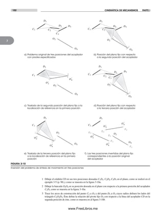 102 CINEMÁTICA DE MECANISMOS PARTE I
3
FIGURA 3-10
Inversión del problema de síntesis de movimiento en tres posiciones
a) Problema original de tres posiciones del acoplador
con pivotes especiﬁcados
b) Posición del plano ﬁjo con respecto
a la segunda posición del acoplador
c) Traslado de la segunda posición del plano ﬁjo a la
localización de referencia en la primera posición
f) Las tres posiciones invertidas del plano ﬁjo
correspondientes a la posición original
del acoplador
C1
O2
O4
C2
D2
D1
C3
D3
C1
O2
O4
C2
D2
D1
D3
d) Posición del plano ﬁjo con respecto
a la tercera posición del acoplador
e) Traslado de la tercera posición del plano ﬁjo
a la localización de referencia en la primera
posición
F3
E2
E1
F2
F1
C1
O2
O4
D1
E3
C1
O2
O4
D1
C1
O2
O4
C2
D2
D1
C3
D3
C1
O2
O4
D1
'2O
'O4
"2O
"O4
"2O
"O4
'2O
'O4
1 Dibuje el eslabón CD en sus tres posiciones deseadas C1D1, C2D2, C3D3 en el plano, como se realizó en el
ejemplo 3-5 (p. 98) y como se muestra en la figura 3-10a.
2 Dibuje la bancada O2O4 en su posición deseada en el plano con respecto a la primera posición del acoplador
C1D1 como se muestra en la figura 3-10a.
3 Trace los arcos de construcción del punto C2 a O2 y del punto D2 a O2 cuyos radios definen los lados del
triángulo C2O2D2. Éste define la relación del pivote fijo O2 con respecto a la línea del acoplador CD en la
segunda posición de éste, como es muestra en al figura 3-10b.
Norton03.indd 102Norton03.indd 102 1/29/09 6:38:59 PM1/29/09 6:38:59 PM
www.FreeLibros.me
 
