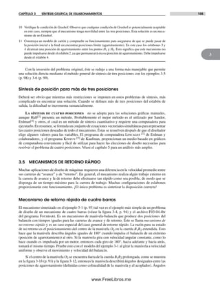 CAPÍTULO 3 SÍNTESIS GRÁFICA DE ESLABONAMIENTOS 105
3
10 Verifique la condición de Grashof. Observe que cualquier condición de Grashof es potencialmente aceptable
es este caso, siempre que el mecanismo tenga movilidad entre las tres posiciones. Esta solución es un meca-
nismo de no Grashof.
11 Construya un modelo de cartón y compruebe su funcionamiento para asegurarse de que se puede pasar de
la posición inicial a la final sin encontrar posiciones límite (agarrotamiento). En este caso los eslabones 3 y
4 alcanzan una posición de agarrotamiento entre los puntos H1 y H2. Esto significa que este mecanismo no
puede impulsarse desde el eslabón 2, ya que permanecerá en esa posición de agarrotamiento. Debe impulsarse
desde el eslabón 4.
Con la inversión del problema original, éste se redujo a una forma más manejable que permite
una solución directa mediante el método general de síntesis de tres posiciones con los ejemplos 3-5
(p. 98) y 3-6 (p. 99).
Síntesis de posición para más de tres posiciones
Deberá ser obvio que mientras más restricciones se imponen en estos problemas de síntesis, más
complicado es encontrar una solución. Cuando se definen más de tres posiciones del eslabón de
salida, la dificultad se incrementa sustancialmente.
La síntesis de cuatro posiciones no se adopta para las soluciones gráficas manuales,
aunque Hall[3] presenta un método. Probablemente el mejor método es el utilizado por Sandor,
Erdman[4] y otros, el cual es un método de síntesis cuantitativo y requiere una computadora para
ejecutarlo. En resumen, se formula un conjunto de ecuaciones vectoriales simultáneas para representar
las cuatro posiciones deseadas de todo el mecanismo. Éstas se resuelven después de que el diseñador
elige algunos valores para las variables. El programa de computadora Lincages [1] de Erdman y
colaboradores, y el programa Kinsyn [5] de Kaufman, proporcionan un medio basado en gráficos
de computadora conveniente y fácil de utilizar para hacer las elecciones de diseño necesarias para
resolver el problema de cuatro posiciones. Véase el capítulo 5 para un análisis más amplio.
3.5 MECANISMOS DE RETORNO RÁPIDO
Muchas aplicaciones de diseño de máquinas requieren una diferencia en la velocidad promedio entre
sus carreras de “avance” y de “retorno”. En general, el mecanismo realiza algún trabajo externo en
la carrera de avance y la de retorno debe efectuarse tan rápido como sea posible, de modo que se
disponga de un tiempo máximo para la carrera de trabajo. Muchas configuraciones de eslabones
proporcionarán este funcionamiento. ¡El único problema es sintetizar la disposición correcta!
Mecanismo de retorno rápido de cuatro barras
El mecanismo sintetizado en el ejemplo 3-1 (p. 93) tal vez es el ejemplo más simple de un problema
de diseño de un mecanismo de cuatro barras (véase la figura 3-4, p. 94) y el archivo F03-04.4br
del programa Fourbar). Es un mecanismo de manivela-balancín que produce dos posiciones del
balancín con tiempos iguales para las carreras de avance y de retorno. Éste se llama mecanismo de
no retorno rápido y es un caso especial del caso general de retorno rápido. La razón para su estado
de no retorno es el posicionamiento del centro de la manivela O2 en la cuerda B1B2 extendida. Esto
hace que la manivela describa ángulos iguales de 180° cuando impulsa el balancín de un extremo
(posición de agarrotamiento) al otro. Si la manivela gira con velocidad angular constante, como lo
hace cuando es impulsada por un motor, entonces cada giro de 180°, hacia adelante y hacia atrás,
tomará el mismo tiempo. Pruebe esto con el modelo del ejemplo 3-1 al girar la manivela a velocidad
uniforme y observe el movimiento y velocidad del balancín.
Si el centro de la manivela O2 se encuentra fuera de la cuerda B1B2 prolongada, como se muestra
en la figura 3-1b (p. 91) y la figura 3-12, entonces la manivela describirá ángulos desiguales entre las
posiciones de agarrotamiento (definidas como colinealidad de la manivela y el acoplador). Ángulos
Norton03.indd 105Norton03.indd 105 1/29/09 6:39:01 PM1/29/09 6:39:01 PM
www.FreeLibros.me
 