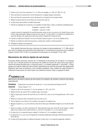 CAPÍTULO 3 SÍNTESIS GRÁFICA DE ESLABONAMIENTOS 107
3
2 Calcule a, b, y d con las ecuaciones 3.1 y 3.2. Para este ejemplo, a = 160°, b = 200°, d = 20°.
3 Trace una línea de construcción a través del punto B1 a cualquier ángulo conveniente.
4 Trace una línea de construcción a través del punto B2 a un ángulo d con la primera línea.
5 Marque la intersección de las dos líneas de construcción como O2.
6 La línea O2O4 ahora define el eslabón de bancada.
7 Calcule las longitudes de la manivela y el acoplador al medir O2B1 y O2B2 y resuélvalas simultáneamente.
Acoplador + manivela = O2B1
Acoplador – manivela = O2B2
o puede construir la longitud de la manivela haciendo oscilar un arco con centro en O2 desde B1 para cortar
la línea O2B2 prolongada. Marque la intersección como B1′. La línea B2B1′ es el doble de la longitud de la
manivela. Biseque este segmento de línea para medir la longitud de la manivela O2A1.
8 Calcule la condición de Grashof. Si es de no Grashof, repita los pasos 3 a 8 con O2 adelante de O4.
9 Elabore un modelo de cartón del mecanismo y ármelo para verificar su funcionamiento.
10 Verifique los ángulos de transmisión.
Este método funciona bien para relaciones de tiempo de aproximadamente 1:1.5. Más allá de
este valor, los ángulos de transmisión serán deficientes y se necesitará un mecanismo más complejo.
Cargue el archivo F03-12.4br en el programa Fourbar para ver el ejemplo 3-9 (p. 106).
Mecanismo de retorno rápido de seis barras
Se pueden obtener relaciones mayores de 1:2 diseñando un mecanismo de seis barras. La estrategia
en este caso es diseñar primero un mecanismo de eslabón de arrastre de cuatro barras que tenga la
relación de tiempo deseada entre su manivela motriz y su eslabón impulsado o “arrastrado”, y luego
agregar una etapa de salida (dos barras) díada, impulsada por la manivela arrastrada. Esta díada puede
disponerse para tener un balancín o una corredera trasladante como eslabón de salida. Primero se
sintetizará el mecanismo de cuatro barras con eslabón de arrastre; luego se agregará la díada.
✍EJEMPLO 3-10
Mecanismo de retorno rápido de seis barras con eslabón de arrastre y relación de tiempo
especiﬁcada.
Problema: Proporcionar una relación de tiempo de 1:1.4 con movimiento del balancín de 90°.
Solución: (Véase la figura 3-13.)
1 Calcule a y b con las ecuaciones 3.1. En este ejemplo a = 150° y b = 210°.
2 Dibuje una línea de centros XX en cualquier lugar conveniente.
3 Elija un lugar para el pivote de manivela O2 en la línea XX y trace un eje YY perpendicular a XX a través
de O2.
4 Dibuje un círculo de radio conveniente O2A con centro en O2.
5 Trace el ángulo a con vértice en O2 simétrico con respecto al cuadrante uno.
6 Marque los puntos A1 y A2 en las intersecciones de las líneas que subtienden el ángulo a y el círculo de radio
O2A.
7 Ajuste el compás a un radio conveniente AC suficientemente largo para cortar XX en dos lugares a ambos
lados de O2 cuando oscile a partir tanto de A1 como de A2. Designe C1 y C2 a las intersecciones.
8 La línea O2A1 es la manivela motriz, eslabón 2 y la línea A1C1 es el acoplador, eslabón 3.
9 La distancia C1C2 es dos veces la longitud de la manivela impulsada (arrastrada). Biséctela para localizar el
pivote fijo O4.
10 La línea O2O4 ahora define el eslabón de bancada. La línea O4C1 es la manivela impulsada, eslabón 4.
Norton03.indd 107Norton03.indd 107 1/29/09 6:39:02 PM1/29/09 6:39:02 PM
www.FreeLibros.me
 