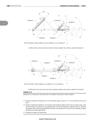108 CINEMÁTICA DE MECANISMOS PARTE I
3
FIGURA 3-13
Síntesis de un mecanismo de seis barras con eslabón de arrastre y retorno rápido
a) Mecanismo de seis barras de retorno rápido, eslabón de arrastre y salida de balancín
b) Mecanismo de seis barras de retorno rápido, eslabón de arrastre y salida de corredera
a
Y
XX
Y
4
2 3
6
Eslabón 4
Eslabón 3
Eslabón 2
Eslabón 6
Eslabón 5
90
X
6
X
Y
Y
4
2 3
a
Eslabón 4
Eslabón 3
Eslabón 2Eslabón 5
Eslabón 1
Eslabón 6
A1
C1
B1
C2
A2
B2
O2
O4
O6
A1
C1
B1
C2
A2
B2
O2
O4
Nota: El eslabón 5 debe acoplarse con los eslabones 3 y 4 en el punto C
Nota: El eslabón 5 debe acoplarse a los eslabones 3 y 4 en el punto C
11 Calcule la condición de Grashof. Si no es de Grashof, repita los pasos 7 a 11 con un radio más corto en el
paso 7.
12 Invierta el método del ejemplo 3-1 (p. 93) para crear la díada de salida con XX como la cuerda y O4C1 como
manivela motriz. Los puntos B1 y B2 quedarán sobre la línea XX separadas una distancia 2O4C1. El pivote
O6 quedará sobre la bisectriz perpendicular de B1B2 a una distancia de la línea XX que subtienda el ángulo
del balancín de salida especificado.
13 Verifique los ángulos de transmisión.
Norton03.indd 108Norton03.indd 108 1/29/09 6:39:03 PM1/29/09 6:39:03 PM
www.FreeLibros.me
 