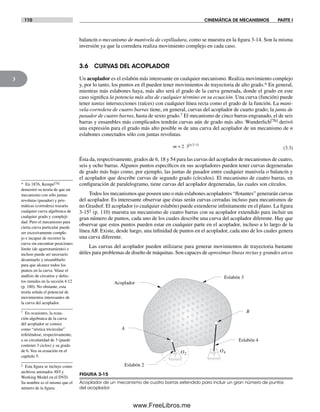 110 CINEMÁTICA DE MECANISMOS PARTE I
3
* En 1876, Kempe[7a]
demostró su teoría de que un
mecanismo con sólo juntas
revolutas (pasador) y pris-
máticas (corredera) trazaría
cualquier curva algebraica de
cualquier grado y compleji-
dad. Pero el mecanismo para
cierta curva particular puede
ser excesivamente comple-
jo e incapaz de recorrer la
curva sin encontrar posiciones
límite (de agarrotamiento) e
incluso puede ser necesario
desarmarlo y ensamblarlo
para que alcance todos los
puntos en la curva. Véase el
análisis de circuitos y defec-
tos ramales en la sección 4.12
(p. 180). No obstante, esta
teoría señala el potencial de
movimientos interesantes de
la curva del acoplador.
† En ocasiones, la ecua-
ción algebraica de la curva
del acoplador se conoce
como “séxtica tricircular”
refiriéndose, respectivamente,
a su circularidad de 3 (puede
contener 3 ciclos) y su grado
de 6. Vea su ecuación en el
capítulo 5.
‡ Esta figura se incluye como
archivos animados AVI y
Working Model en el DVD.
Su nombre es el mismo que el
número de la figura.
balancín o mecanismo de manivela de cepilladura, como se muestra en la figura 3-14. Son la misma
inversión ya que la corredera realiza movimiento complejo en cada caso.
3.6 CURVAS DEL ACOPLADOR
Un acoplador es el eslabón más interesante en cualquier mecanismo. Realiza movimiento complejo
y, por lo tanto, los puntos en él pueden tener movimientos de trayectoria de alto grado.* En general,
mientras más eslabones haya, más alto será el grado de la curva generada, donde el grado en este
caso significa la potencia más alta de cualquier término en su ecuación. Una curva (función) puede
tener tantas intersecciones (raíces) con cualquier línea recta como el grado de la función. La mani-
vela-corredera de cuatro barras tiene, en general, curvas del acoplador de cuarto grado; la junta de
pasador de cuatro barras, hasta de sexto grado.† El mecanismo de cinco barras engranado, el de seis
barras y ensambles más complicados tendrán curvas aún de grado más alto. Wunderlich[7b] derivó
una expresión para el grado más alto posible m de una curva del acoplador de un mecanismo de n
eslabones conectados sólo con juntas revolutas.
m n
= ⋅ −( )2 3 2 1
(3.3)
Ésta da, respectivamente, grados de 6, 18 y 54 para las curvas del acoplador de mecanismos de cuatro,
seis y ocho barras. Algunos puntos específicos en sus acopladores pueden tener curvas degeneradas
de grado más bajo como, por ejemplo, las juntas de pasador entre cualquier manivela o balancín y
el acoplador que describe curvas de segundo grado (círculos). El mecanismo de cuatro barras, en
configuración de paralelogramo, tiene curvas del acoplador degeneradas, las cuales son círculos.
Todos los mecanismos que poseen uno o más eslabones acopladores “flotantes” generarán curvas
del acoplador. Es interesante observar que éstas serán curvas cerradas incluso para mecanismos de
no Grashof. El acoplador (o cualquier eslabón) puede extenderse infinitamente en el plano. La figura
3-15‡ (p. 110) muestra un mecanismo de cuatro barras con su acoplador extendido para incluir un
gran número de puntos, cada uno de los cuales describe una curva del acoplador diferente. Hay que
observar que estos puntos pueden estar en cualquier parte en el acoplador, incluso a lo largo de la
línea AB. Existe, desde luego, una infinidad de puntos en el acoplador, cada uno de los cuales genera
una curva diferente.
Las curvas del acoplador pueden utilizarse para generar movimientos de trayectoria bastante
útiles para problemas de diseño de máquinas. Son capaces de aproximar líneas rectas y grandes arcos
FIGURA 3-15
Acoplador de un mecanismo de cuatro barras extendido para incluir un gran número de puntos
del acoplador
O2
O4
Eslabón 4
Eslabón 2
Acoplador
A
B
Eslabón 3
Norton03.indd 110Norton03.indd 110 1/29/09 6:39:04 PM1/29/09 6:39:04 PM
www.FreeLibros.me
 