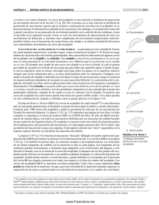 CAPÍTULO 3 SÍNTESIS GRÁFICA DE ESLABONAMIENTOS 111
3
circulares con centros distantes. La curva del acoplador es una solución al problema de generación
de movimiento descrito en la sección 3.2 (p. 89). Por sí misma, no es una solución al problema de
generación de movimiento, puesto que la actitud u orientación de una línea en el acoplador no es
pronosticada por la información contenida en la trayectoria. Sin embargo, es un dispositivo muy útil
y puede convertirse en un generador de movimiento paralelo con la adición de dos eslabones, como
se describe en la siguiente sección. Como se verá, los movimientos de aproximación de recta, los
movimientos de detención, y sinfonías más complicadas de movimientos temporizados están dis-
ponibles incluso con el mecanismo de cuatro barras más simple y su infinita variedad de frecuencia
con sorprendentes movimientos de curva del acoplador.
Las curvas del acoplador de cuatro barras se presentan en una variedad de formas
las cuales pueden categorizarse, a grandes rasgos, como se muestra en la figura 3-16. Existe un rango
infinito de variación entre estas formas generalizadas. Dos características interesantes de algunas curvas
del acoplador son la cúspide y la crúnoda. Una cúspide es una forma puntiaguda en la curva que
tiene la útil propiedad de la velocidad instantánea cero. Observe que la aceleración en la cúspide
no es cero. El ejemplo más simple de una curva con cúspide es la curva cicloide, la cual se genera
por medio de un punto en el borde de una rueda que gira sobre una superficie plana. Cuando el pun-
to toca la superficie, tiene la misma velocidad (cero) que todos los puntos en la superficie inmóvil,
siempre que exista rodamiento puro y no haya deslizamiento entre los elementos. Cualquier cosa
unida a un punto de cúspide se detendrá con suavidad a lo largo de una trayectoria y luego se acelerará
de manera uniforme alejándose de ese punto en una trayectoria diferente. La característica de la cús-
pide de velocidad cero tiene valor en aplicaciones tales como en procesos de transporte, estampado y
alimentación. Una crúnoda es un punto doble que se presenta donde la curva del acoplador se cruza
a sí misma creando lazos múltiples. Las dos pendientes (tangentes) en una crúnoda dan al punto dos
propiedades diferentes, ninguna de las cuales es cero en contraste con la cúspide. En general, una
curva del acoplador de cuatro barras puede tener hasta tres puntos dobles reales,* los cuales pueden
ser una combinación de cúspides y crúnodas como se puede apreciar en la figura 3-16.
El atlas de Hrones y Nelson (H&N) de curvas de acoplador de cuatro barras[8a] es una referencia
útil, la cual puede proporcionar al diseñador un punto de inicio para el análisis y diseño adicionales.
Contiene unas 7000 curvas del acoplador y define la geometría de cada uno de sus mecanismos de
Grashof de manivela-balancín. La figura 3-17a† (p. 112) reproduce una página de este libro y el atlas
completo se reproduce en forma de archivos PDF en el DVD del libro. El atlas de H&N está dis-
puesto de manera lógica, con todos los mecanismos definidos por sus relaciones de eslabón basadas
en una manivela de longitud unitaria. El acoplador se muestra como una matriz de cincuenta puntos
del acoplador para cada geometría del mecanismo y en cada página aparecen diez. Por lo tanto, cada
geometría del mecanismo ocupa cinco páginas. Cada página contiene una “clave” esquemática en la
esquina superior derecha, la cual define las relaciones de eslabón.
La figura 3-17b† (p. 112) muestra un mecanismo “disecado” dibujado en la parte superior de la pá-
gina del atlas H&N para ilustrar su relación con la información de éste. Los círculos dobles en la figura
3-17a (p. 112) definen los pivotes fijos. La manivela siempre es de longitud unitaria. Las relaciones
de las demás longitudes de eslabón con la manivela se dan en cada página. Las longitudes de los
eslabones pueden incrementarse o disminuir para adaptarlas a las restricciones del paquete y esto
afectará el tamaño, mas no la forma de la curva del acoplador. Cualquiera de los diez puntos del aco-
plador puede utilizarse al incorporarlo a un eslabón acoplador triangular. La ubicación del punto del
acoplador elegido puede tomarse a escala del atlas y queda definida en el acoplador por la posición
del vector R cuyo ángulo constante j se mide con respecto a la línea de centros del acoplador. Las
curvas del acoplador H&N se muestran con líneas punteadas. Cada ciclo a rayas representa cinco
grados de rotación de la manivela. Así que, para una velocidad de la manivela constante supuesta, la
separación de las rayas es proporcional a la velocidad de la trayectoria. Los cambios de velocidad y
FIGURA 3-16 Parte 1
“Catálogo resumido”
de formas de curva del
acoplador
a) Pseudoelipse
b) Habichuela
c) Plátano
e) Recta simple
f) Recta doble
d) Creciente
* En realidad, la curva del acoplador de cuatro barras tiene 9 puntos dobles, de los cuales 6 realmente son comúnmente imaginarios. Sin embargo, Fichter y
Hunt[8b] señalan algunas configuraciones únicas del mecanismo de cuatro barras (es decir, rombos y paralelogramos y los que se aproximan a esta configu-
ración) pueden tener hasta 6 puntos dobles reales, los que ellos denotan como 3 “propios” y 3 “impropios” puntos dobles reales. Para mecanismos de cuatro
barras Grashof de caso especial con ángulos de transmisión mínimos adecuados para aplicaciones de ingeniería, sólo aparecerán 3 puntos dobles “propios”.
† Esta figura se incluye como archivos animados AVI y Working Model en el DVD. Su nombre es el mismo que el número de la figura.
Norton03.indd 111Norton03.indd 111 1/29/09 6:39:05 PM1/29/09 6:39:05 PM
www.FreeLibros.me
 