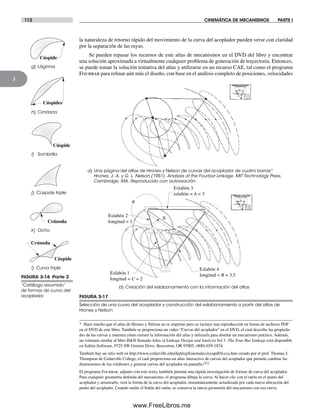 112 CINEMÁTICA DE MECANISMOS PARTE I
3
FIGURA 3-17
Selección de una curva del acoplador y construcción del eslabonamiento a partir del atlas de
Hrones y Nelson
a) Una página del atlas de Hrones y Nelson de curvas del acoplador de cuatro barras*
Hrones, J. A. y G. L. Nelson (1951). Analysis of the Fourbar Linkage. MIT Technology Press,
Cambridge, MA. Reproducido con autorización.
b) Creación del eslabonamiento con la información del atlas
R
Eslabón 3
eslabón = A = 3
Eslabón 4
longitud = B = 3.5
Eslabón 2
longitud = 1
f
Eslabón 1
longitud = C = 2
* Hace mucho que el atlas de Hrones y Nelson no se imprime pero se incluye una reproducción en forma de archivos PDF
en el DVD de este libro. También se proporciona un video “Curvas del acoplador” en el DVD, el cual describe las propieda-
des de las curvas y muestra cómo extraer la información del atlas y utilizarla para diseñar un mecanismo práctico. Además,
un volumen similar al libro H&N llamado Atlas of Linkage Design and Analysis Vol 1: The Four Bar Linkage está disponible
en Saltire Software, 9725 SW Gemini Drive, Beaverton, OR 97005, (800) 659-1874.
También hay un sitio web en http://www.cedarville.edu/dept/eg/kinematics/ccapdf/fccca.htm creado por el prof. Thomas J.
Thompson de Cedarville College, el cual proporciona un atlas interactivo de curvas del acoplador que permite cambiar las
dimensiones de los eslabones y generar curvas del acoplador en pantalla.[21]
El programa Fourbar, adjunto con este texto, también permite una rápida investigación de formas de curva del acoplador.
Para cualquier geometría definida del mecanismo, el programa dibuja la curva. Al hacer clic con el ratón en el punto del
acoplador y arrastrarlo, verá la forma de la curva del acoplador, instantáneamente actualizada por cada nueva ubicación del
punto del acoplador. Cuando suelte el botón del ratón, se conserva la nueva geometría del mecanismo con esa curva.
FIGURA 3-16 Parte 2
“Catálogo resumido”
de formas de curva del
acoplador
g) Lágrima
h) Cimitarra
k) Ocho
i) Sombrilla
i) Curva triple
Cúspide
Cúspides
Crúnoda
Crúnoda
j) Cúspide triple
Cúspide
Cúspide
la naturaleza de retorno rápido del movimiento de la curva del acoplador pueden verse con claridad
por la separación de las rayas.
Se pueden repasar los recursos de este atlas de mecanismos en el DVD del libro y encontrar
una solución aproximada a virtualmente cualquier problema de generación de trayectoria. Entonces,
se puede tomar la solución tentativa del atlas y utilizarse en un recurso CAE, tal como el programa
Fourbar para refinar aún más el diseño, con base en el análisis completo de posiciones, velocidades
Norton03.indd 112Norton03.indd 112 1/29/09 6:39:06 PM1/29/09 6:39:06 PM
www.FreeLibros.me
 