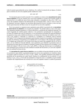CAPÍTULO 3 SÍNTESIS GRÁFICA DE ESLABONAMIENTOS 115
3
* Los nueve parámetros
independientes de un meca-
nismo de cuatro barras son:
cuatro longitudes de eslabón,
dos coordenadas del punto
del acoplador con respecto
al eslabón acoplador y tres
parámetros que definen la
ubicación y orientación del
eslabón fijo en el sistema de
coordenadas global.
todos los puntos que producirán curvas simétricas. Si se utiliza la notación de esa figura, el criterio
para la simetría de curva de acoplador puede establecerse como:
AB O B BP= =4 (3.4)
Un mecanismo para el cual la ecuación 3.4 es verdadera se conoce como mecanismo de cuatro
barras simétrico. El eje de simetría de la curva del acoplador es la línea O4P trazada cuando la
manivela O2A y el eslabón de tierra O2O4 están colineales y extendidos (es decir, q2 = 180°). Las
curvas del acoplador simétricas han demostrado que son bastante útiles, como se verá en varias de
las siguientes secciones. Algunas son una buena aproximación de arcos circulares y otras son muy
buenas aproximaciones de líneas rectas (en una parte de la curva del acoplador).
En el caso general, se requieren nueve parámetros para definir la geometría de un mecanismo
de cuatro barras no simétrico con un punto de acoplador.* Se pueden reducir a cinco como sigue.
Tres parámetros pueden eliminarse si se fija la ubicación y orientación del eslabón de bancada. Las
cuatro longitudes de eslabón pueden reducirse a tres parámetros normalizando tres longitudes a
la cuarta. El eslabón más corto (la manivela, si es un mecanismo de Grashof de manivela-balancín)
en general se toma como eslabón de referencia y se forman tres relaciones de eslabón como L1/L2,
L3/L2, L4/L2, donde L1 = bancada, L2 = manivela, L3 = acoplador y L4 = balancín, como se muestra
en la figura 3-20. Se requieren dos parámetros para localizar el punto en el acoplador: la distancia de
un punto de referencia conveniente en el acoplador (B o A en la figura 3-20) al punto del acoplador
P y el ángulo que la línea BP (o AP) forma con la línea de centros del acoplador AB (d o g). Por lo
tanto, con un eslabón de bancada definido, cinco parámetros que definirán la geometría como un
mecanismo de cuatro barras no simétrico (mediante el punto B como referencia en el eslabón 3 y los
rótulos de la figura 3-20) son: L1/L2, L3/L2, L4/L2, BP/L2 y g. Hay que observar que si se multiplican
estos parámetros por un factor de escala cambiará el tamaño del mecanismo y su curva de acoplador
pero no cambiará la forma de ésta.
Un mecanismo de cuatro barras simétrico con un eslabón de bancada definido necesita sólo
tres parámetros para definir su geometría porque tres de los cinco parámetros no simétricos ahora
son iguales según la ecuación 3.4: L3/L2 = L4/L2 = BP/L2. Tres posibles parámetros para definir la
geometría de un mecanismo de cuatro barras simétrico en combinación con la ecuación 3.4 son
entonces: L1/L2, L3/L2 y g. Con sólo tres parámetros en lugar de cinco, se simplifica en gran medida
el análisis del comportamiento de la forma de la curva de acoplador cuando se cambia la geometría
FIGURA 3-20
Eslabonamiento de cuatro barras con curva del acoplador simétrica
q2 = 180°
Eje de
simetría
x
y
Lugar geométrico de los puntos
de acoplador para curvas simétricas
Punto P del
acoplador
O2 O4
L3
L2 L1
L4
A
B
2
3
4
Curva del acoplador
1 1
g
BP
d
d
g
=
° −180
2
AP AB= ( )2 cosd
Norton03.indd 115Norton03.indd 115 1/29/09 6:39:08 PM1/29/09 6:39:08 PM
www.FreeLibros.me
 