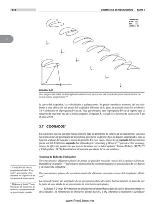 118 CINEMÁTICA DE MECANISMOS PARTE I
3
PARAMETROS
ALPHA = 5.0
BETA = 3.2
LAMBDA = –2.0
FIGURA 3-23
Una página del atlas de Zhang-Norton-Hammond de curvas del acoplador para mecanismos de
cinco barras engranado[10]
la curva del acoplador, las velocidades y aceleraciones. Se puede introducir asimetría de los esla-
bones y una ubicación del punto del acoplador diferente de la junta de pasador entre los eslabones
3 y 4 definidos en el programa Fivebar. Hay que observar que el programa Fivebar supone que la
relación de engranes sea de la forma engrane 2/engrane 5, la cual es la inversa de la relación λ en
el atlas ZNH.
3.7 COGNADOS*
En ocasiones, sucede que una buena solución para un problema de síntesis de un mecanismo satisfará
las restricciones de generación de trayectoria, pero tiene los pivotes fijos en lugares inapropiados para la
fijación al plano de bancada o marco disponible. En esos casos, el uso de un cognado del mecanismo
puede ser útil. El término cognado fue utilizado por Hartenberg y Denavit[11] para describir un meca-
nismo, de diferente geometría, que genera la misma curva del acoplador. Samuel Roberts (1875)[23]
y Chebyschev (1878) descubrieron el teorema que ahora lleva sus nombres:
Teorema de Roberts-Chebyschev
Tres mecanismos diferentes planos de juntas de pasador trazarán curvas del acoplador idénticas.
Hartenberg y Denavit[11] presentaron extensiones de este teorema para los mecanismos de seis barras
y de manivela-corredera:
Dos mecanismos planos de corredera-manivela diferentes trazarán curvas del acoplador idénti-
cas.†
La curva del punto del acoplador de un mecanismo plano de cuatro barras también es descrita por
la junta de una díada de un mecanismo de seis barras apropiado.
La figura 3-24a (p. 119) muestra un mecanismo de cuatro barras para el cual se desea encontrar los
dos cognados. El primer paso es liberar los pivotes fijos OA y OB. Mientras se mantiene el acoplador
* En el DVD del libro se
proporciona el video “Cog-
nados” que muestra cómo
encontrar los cognados de un
mecanismo de cuatro barras.
† Dijksman y Smals[25] esta-
blecen que un mecanismo de
manivela-corredera invertido
no posee ningún cognado.
Norton03.indd 118Norton03.indd 118 1/29/09 6:39:10 PM1/29/09 6:39:10 PM
www.FreeLibros.me
 