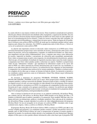 PREFACIOde la cuarta edición
Norton: ¿cuántas veces tienes que hacer este libro para que salga bien?
LOS EDITORES
La cuarta edición es una mejora evolutiva de la tercera. Véase el prefacio actualizado de la primera
edición para obtener información más detallada sobre el propósito y organización del libro. En esta
tercera edición se hicieron muchas mejoras pequeñas al análisis de varios temas en cada capítulo con
base en la retroalimentación de los usuarios, y todos los errores conocidos han sido corregidos. Se
han agregado más de 80 problemas y asignaciones de tareas nuevas. Todas las figuras de los proble-
mas se incluyen como archivos PDF en el DVD, de modo que los estudiantes puedan realizar copias
impresas para obtener las soluciones. En el DVD se proporciona todo el Atlas Hrones y Nelson de
curvas de acoplamiento como archivos PDF.
La adición más importante consiste en dieciocho videos instructivos en el DVD anexo. Estas
novísimas herramientas proporcionan varios tutoriales de lectura y demostración sobre temas como
síntesis de posición, curvas de acoplamiento y cognados, la condición de Grashof, etc. Otras mues-
tran maquinaria real que utiliza eslabonamientos, levas y engranes para tareas como fabricación
de resortes, impresión en botellas y mecanismos de colocación para ensamblado automatizado.
Estos videos se proporcionan en parte como respuesta a la retroalimentación de profesores, quienes
observan que, en la actualidad, el estudiante de ingeniería mecánica típico nunca ha estado expuesto
a maquinaria real. Estos videos pueden ayudar a solucionar ese aspecto. También se proporcionan
videos de dos “laboratorios virtuales”, que reproducen los laboratorios usados en los cursos del
autor en WPI. Los videos muestran las mismas demostraciones que el autor da a sus estudiantes, a
quienes se les pide tomar datos de la fuerza y la aceleración de estas máquinas en funcionamiento
y compararlos con sus predicciones teóricas de los mismos parámetros. También se incluyen archi-
vos completos de los datos que se toman, en formato de hoja de cálculo. La intención es permitir a
sus estudiantes realizar ejercicios como en el laboratorio virtual. Para obtener mayor información
vea el índice del DVD.
Se revisaron y mejoraron los programas FOURBAR, FIVEBAR, SIXBAR, SLIDER,
DYNACAM, ENGINE y MATRIX escritos por el autor. Ahora proporcionan ventanas ajustables a
cualquier pantalla y realizan conversión de unidades. Incluyen ayuda en línea y sensible al contexto
(se requiere acceso a la red), así como tutoriales en video durante el uso del programa. Estos tutoria-
les en video también se encuentran en el DVD. Los programas de computadora reciben una revisión
frecuente por lo que a menudo se les agregan características y mejoras. Los profesores que adopten
el libro para su curso pueden bajar la más reciente versión para el estudiante de los programas desde:
http://www.designofmachinery.com/registered/professor.html.
Aún se incluye la Simulación del mecanismo en un ambiente multimedia, del profesor Wang,
que contiene más de 100 archivos en Working Model (WM) basados en las figuras del libro y 19
modelos en Matlab© para el análisis cinemático y la animación. Estos modelos WM dan vida a las
figuras del texto con animaciones, gráficas y resultados numéricos. Para cada una de las simulacio-
nes del profesor Wang, se puede reproducir un archivo de video independientemente del programa
Working Model. Se usa un navegador en la red para ver archivos HTML vinculados entre sí que
contienen texto, figuras, videos y archivos en Matlab y Working Model.
El programa Working Model 2D Textbook Edition (WM) se incluye en el DVD, pero no es una
versión completa del programa. Los estudiantes pueden construir y probar mecanismos nuevos en
pantalla, pero el WM Textbook Edition tal como se proporciona no permite al usuario guardar o
imprimir un modelo. Los profesores deben advertir a sus estudiantes de estas limitaciones. Quienes
adopten el libro para su curso pueden obtener información sobre cómo hacer que el programa WM
XIX
Preliminares.indd XIXPreliminares.indd XIX 1/29/09 6:36:05 PM1/29/09 6:36:05 PM
www.FreeLibros.me
 