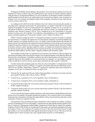 CAPÍTULO 3 SÍNTESIS GRÁFICA DE ESLABONAMIENTOS 121
3
El diagrama de Roberts puede dibujarse directamente con el mecanismo original sin recurrir al
diagrama de Cayley al observar que los paralelogramos que forman los demás cognados también
están presentes en el diagrama de Roberts y los tres acopladores son triángulos similares. También es
posible localizar el pivote fijo OC de manera directa con el mecanismo original, como se muestra en
la figura 3-25a. Se construye un triángulo similar al del acoplador, colocando su base (AB) entre OA
y OB. Su vértice estará en OC.
La configuración de Roberts de diez eslabones (nueve de Cayley más la tierra) ahora puede ser
articulada hasta cualesquiera posiciones de agarrotamiento y el punto P describirá la trayectoria
original del acoplador, la cual es la misma para los tres cognados. El punto OC no se moverá si el
mecanismo de Roberts es articulado, considerando que el pivote es tierra. Los cognados pueden ser
separados como muestra la figura 3-25b (p. 120) y cualquiera de los tres mecanismos se usa para
generar la misma curva del acoplador. Los eslabones correspondientes en los cognados tendrán la
misma velocidad angular que el mecanismo original, como se define en la figura 3-25.
Nolle[12] reporta el trabajo de Luck[13] (en alemán) que define el carácter de todos los cognados
de cuatro barras y sus ángulos de transmisión. Si el mecanismo original es un manivela-balancín de
Grashof, entonces un cognado también lo será, y los demás serán un doble balancín de Grashof. El
ángulo mínimo de transmisión del cognado de manivela-balancín será el mismo que el mecanismo
original de manivela y balancín. Si el mecanismo original es un Grashof de doble manivela (eslabón
de arrastre), entonces ambos cognados también lo serán y sus ángulos de transmisión mínimos serán
los mismos en pares que son impulsados desde el mismo pivote fijo. Si el mecanismo original es un
Grashof de triple balancín, entonces ambos cognados también serán balancines triples.
Estos hallazgos indican que los cognados de los mecanismos de Grashof no ofrecen ángulos de
transmisión mejorados sobre el mecanismo original. Sus ventajas principales son la diferente ubicación
del pivote fijo y las diferentes velocidades y aceleraciones de los demás puntos en el mecanismo.Aun
cuando la trayectoria del acoplador es la misma para todos los cognados, sus velocidades y acelera-
ciones en general no serán las mismas, puesto que la geometría de cada cognado es diferente.
Cuando el punto del acoplador queda en la línea de centros del eslabón 3, el diagrama de Cayley
degenera en un grupo de líneas colineales. Se requiere un método diferente para determinar la geo-
metría de los cognados. Hartenberg y Denavit[11] sugieren los siguientes pasos para encontrar los
cognados en este caso. La notación se refiere a la figura 3-26.
1 El pivote fijo OC queda en la línea de centros OAOB extendida y la divide con la misma relación
que el punto P divide a AB (es decir, OC/OA = PA/AB).
2 La línea OA A2 es paralela a A1P y A2P es paralela a OAA1, localizando A2.
3 La línea OB A3 es paralela a B1P y A3P es paralela a OBB1, localizando A3.
4 La junta B2 divide la línea A2P con la misma relación que el punto P divide a AB. Esto define el
primer cognado OAA2B2OC.
5 La junta B3 divide la línea A3P con la misma relación que el punto P divide a AB. Esto define el
segundo cognado OBA3B3OC.
Los tres mecanismos entonces pueden separarse y cada uno de manera independiente generará la
misma curva de acoplador. El ejemplo elegido para la figura 3-26 es inusual en que los dos cognados
del mecanismo son gemelos, de imagen de espejo idénticos. Éstos son mecanismos especiales y serán
analizados a fondo en la siguiente sección.
El programa Fourbar calculará de manera automática los dos cognados de cualquier configura-
ción que se introduzcan en él. Las velocidades y aceleraciones de cada cognado entonces pueden calcu-
larse y compararse. El programa también dibuja el diagrama de Cayley para el conjunto de cognados.
Cárguese el archivo F03-24.4br con el programa Fourbar para ver en pantalla el diagrama de Cayley
de la figura 3-24 (p. 119). Cárguense los archivos Cognate1.4br, Cognate2.4br y Cognate3.4br
para animar y ver el movimiento de cada cognado mostrado en la figura 3-25 (p. 120). Sus curvas del
acoplador (por lo menos las partes que cada cognado puede alcanzar) se verán idénticas.
Norton03.indd 121Norton03.indd 121 1/29/09 6:39:12 PM1/29/09 6:39:12 PM
www.FreeLibros.me
 