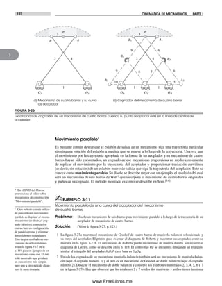 122 CINEMÁTICA DE MECANISMOS PARTE I
3
* En el DVD del libro se
proporciona el video sobre
mecanismos de construcción
“Movimiento paralelo”.
† Otro método común utiliza-
do para obtener movimiento
paralelo es duplicar el mismo
mecanismo (es decir, el cog-
nado idéntico), conectarlos
con un lazo en configuración
de paralelogramo y eliminar
dos eslabones redundantes.
Esto da por resultado un me-
canismo de ocho eslabones.
Véase la figura P3-7 en la
p. 144 para un ejemplo de un
mecanismo como ése. El mé-
todo mostrado aquí produce
un mecanismo más simple,
pero uno u otro método alcan-
zará la meta deseada.
Movimiento paralelo*
Es bastante común desear que el eslabón de salida de un mecanismo siga una trayectoria particular
sin ninguna rotación del eslabón a medida que se mueve a lo largo de la trayectoria. Una vez que
el movimiento por la trayectoria apropiada en la forma de un acoplador y su mecanismo de cuatro
barras hayan sido encontrados, un cognado de ese mecanismo proporciona un medio conveniente
de replicar el movimiento por la trayectoria del acoplador y proporcionar traslación curvilínea
(es decir, sin rotación) de un eslabón nuevo de salida que siga la trayectoria del acoplador. Esto se
conoce como movimiento paralelo. Su diseño se describe mejor con un ejemplo, el resultado del cual
será un mecanismo de seis barras de Watt† que incorpora el mecanismo de cuatro barras originales
y partes de su cognado. El método mostrado es como se describe en Soni.[14]
✍EJEMPLO 3-11
Movimiento paralelo de una curva del acoplador del mecanismo
de cuatro barras.
Problema: Diseñe un mecanismo de seis barras para movimiento paralelo a lo largo de la trayectoria de un
acoplador de mecanismo de cuatro barras.
Solución: (Véase la figura 3-27, p. 123.)
1 La figura 3-27a muestra el mecanismo de Grashof de cuatro barras de manivela-balancín seleccionado y
su curva del acoplador. El primer paso es crear el diagrama de Roberts y encontrar sus cognados como se
muestra en la figura 3-27b. El mecanismo de Roberts puede encontrarse de manera directa, sin recurrir al
diagrama de Cayley, como se describe en la p. 119. El centro fijo OC se encuentra dibujando un triángulo
similar al triángulo del acoplador A1B1P cuya base es OAOB.
2 Uno de los cognados de un mecanismo manivela-balancín también será un mecanismo de manivela-balan-
cín (aquí el cognado número 3) y el otro es un mecanismo de Grashof de doble balancín (aquí el cognado
número 2). Deseche el mecanismo de doble balancín y conserve los eslabones numerados 2, 3, 4, 5, 6 y 7
en la figura 3-27b. Hay que observar que los eslabones 2 y 7 son las dos manivelas y ambos tienen la misma
FIGURA 3-26
Localización de cognados de un mecanismo de cuatro barras cuando su punto acoplador está en la línea de centros del
acoplador
AB
B3
A3
A1
A2
B2
B1
a) Mecanismo de cuatro barras y su curva
de acoplador
b) Cognados del mecanismo de cuatro barras
OA OBOC
1
5
3
1
4242
6
78
9
10
1
OA OB
3
69
P P
Norton03.indd 122Norton03.indd 122 1/29/09 6:39:12 PM1/29/09 6:39:12 PM
www.FreeLibros.me
 