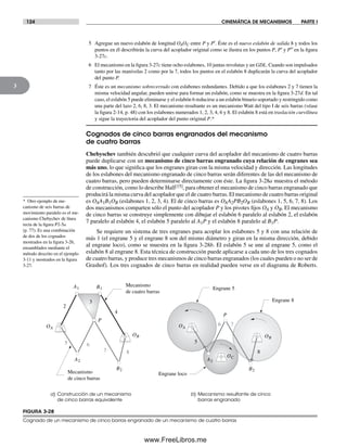 124 CINEMÁTICA DE MECANISMOS PARTE I
3
FIGURA 3-28
Cognado de un mecanismo de cinco barras engranado de un mecanismo de cuatro barras
a) Construcción de un mecanismo
de cinco barras equivalente
b) Mecanismo resultante de cinco
barras engranado
B2
P
2
4
5 6
7 8
3
Mecanismo
de cinco barras
Mecanismo
de cuatro barras
76
P
5
8
Engrane loco
Engrane 5
Engrane 8
A1
A2
B1
B2
OA
OB
OC
OA
OB
A2
* Otro ejemplo de me-
canismo de seis barras de
movimiento paralelo es el me-
canismo Chebychev de línea
recta de la figura P2-5a
(p. 77). Es una combinación
de dos de los cognados
mostrados en la figura 3-26,
ensamblados mediante el
método descrito en el ejemplo
3-11 y mostrados en la figura
3-27.
5 Agregue un nuevo eslabón de longitud OAOC entre P y P′. Éste es el nuevo eslabón de salida 8 y todos los
puntos en él describirán la curva del acoplador original como se ilustra en los puntos P, P′ y P′′ en la figura
3-27c.
6 El mecanismo en la figura 3-27c tiene ocho eslabones, 10 juntas revolutas y un GDL. Cuando son impulsados
tanto por las manivelas 2 como por la 7, todos los puntos en el eslabón 8 duplicarán la curva del acoplador
del punto P.
7 Éste es un mecanismo sobrecerrado con eslabones redundantes. Debido a que los eslabones 2 y 7 tienen la
misma velocidad angular, pueden unirse para formar un eslabón, como se muestra en la figura 3-27d. En tal
caso, el eslabón 5 puede eliminarse y el eslabón 6 reducirse a un eslabón binario soportado y restringido como
una parte del lazo 2, 6, 8, 3. El mecanismo resultante es un mecanismo Watt del tipo I de seis barras (véase
la figura 2-14, p. 48) con los eslabones numerados 1, 2, 3, 4, 6 y 8. El eslabón 8 está en traslación curvilínea
y sigue la trayectoria del acoplador del punto original P.*
Cognados de cinco barras engranados del mecanismo
de cuatro barras
Chebyschev también descubrió que cualquier curva del acoplador del mecanismo de cuatro barras
puede duplicarse con un mecanismo de cinco barras engranado cuya relación de engranes sea
más uno, lo que significa que los engranes giran con la misma velocidad y dirección. Las longitudes
de los eslabones del mecanismo engranado de cinco barras serán diferentes de las del mecanismo de
cuatro barras, pero pueden determinarse directamente con éste. La figura 3-28a muestra el método
de construcción, como lo describe Hall[15], para obtener el mecanismo de cinco barras engranado que
producirá la misma curva del acoplador que el de cuatro barras. El mecanismo de cuatro barras original
es OAA1B1OB (eslabones 1, 2, 3, 4). El de cinco barras es OAA2PB2OB (eslabones 1, 5, 6, 7, 8). Los
dos mecanismos comparten sólo el punto del acoplador P y los pivotes fijos OA y OB. El mecanismo
de cinco barras se construye simplemente con dibujar el eslabón 6 paralelo al eslabón 2, el eslabón
7 paralelo al eslabón 4, el eslabón 5 paralelo al A1P y el eslabón 8 paralelo al B1P.
Se requiere un sistema de tres engranes para acoplar los eslabones 5 y 8 con una relación de
más 1 (el engrane 5 y el engrane 8 son del mismo diámetro y giran en la misma dirección, debido
al engrane loco), como se muestra en la figura 3-28b. El eslabón 5 se une al engrane 5, como el
eslabón 8 al engrane 8. Esta técnica de construcción puede aplicarse a cada uno de los tres cognados
de cuatro barras, y produce tres mecanismos de cinco barras engranados (los cuales pueden o no ser de
Grashof). Los tres cognados de cinco barras en realidad pueden verse en el diagrama de Roberts.
Norton03.indd 124Norton03.indd 124 1/29/09 6:39:14 PM1/29/09 6:39:14 PM
www.FreeLibros.me
 