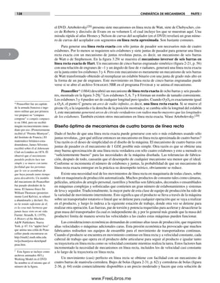 128 CINEMÁTICA DE MECANISMOS PARTE I
3
el DVD. Artobolevsky[20] presenta siete mecanismos en línea recta de Watt, siete de Chebyschev, cin-
co de Roberts y dieciséis de Evans en su volumen I, el cual incluye los que se muestran aquí. Una
mirada rápida al atlas Hrones y Nelson de curvas del acoplador (en el DVD) revelará un gran núme-
ro de curvas del acoplador con segmentos en línea recta aproximada. Son bastante comunes.
Para generar una línea recta exacta con sólo juntas de pasador son necesarios más de cuatro
eslabones. Por lo menos se requieren seis eslabones y siete juntas de pasador para generar una línea
recta exacta con un mecanismo de juntas revolutas puras, es decir, un mecanismo de seis barras
de Watt o de Stephenson. En la figura 3.29i se muestra el mecanismo inversor de seis barras en
línea recta exacta de Hart. Un mecanismo de cinco barras engranado simétrico (figura 2-21, p. 56)
con una relación de engranes de –1 y un ángulo de fase de π radianes, generará una línea recta exacta
en la junta entre los eslabones 3 y 4. Pero este mecanismo es meramente un mecanismo de seis barras
de Watt transformado obtenido al reemplazar un eslabón binario con una junta de grado más alto en
la forma de un par de engranes. Este movimiento en línea recta de cinco barras engranadas puede
verse si se abre el archivo Straight.5BR en el programa Fivebar y se anima el mecanismo.
Peaucellier* (1864) descubrió un mecanismo de línea recta exacta de ocho barras y seis pasado-
res, mostrado en la figura 3-29j.† Los eslabones 5, 6, 7 y 8 forman un rombo de tamaño conveniente.
Los eslabones 3 y 4 pueden ser de cualquier longitud pero iguales. Cuando O2O4 es exactamente igual
a O2A, el punto C genera un arco de radio infinito, es decir, una línea recta exacta. Si se mueve el
pivote O2 a la izquierda o la derecha de la posición mostrada y se cambia sólo la longitud del eslabón
1, este mecanismo generará arcos de círculo verdaderos con radios mucho mayores que las longitudes
de los eslabones. También existen otros mecanismos en línea recta exacta. Véase Artobolevsky.[20]
Diseño óptimo de mecanismos de cuatro barras de línea recta
Dado el hecho de que una línea recta exacta puede generarse con seis o más eslabones usando sólo
juntas revolutas, ¿por qué utilizar entonces un mecanismo en línea recta aproximada de cuatro barras?
Una razón es el deseo de simplicidad en el diseño de la máquina. El mecanismo de cuatro barras con
juntas de pasador es el mecanismo de 1 GDL posible más simple. Otra razón es que se obtiene una
muy buena aproximación de una línea recta verdadera con sólo cuatro eslabones y esto a menudo es
“suficientemente bueno” para las necesidades de la máquina diseñada. Las tolerancias de fabrica-
ción, después de todo, causarán que el desempeño de cualquier mecanismo sea menor que el ideal.
Conforme se incrementa el número de eslabones y juntas, la probabilidad de que un mecanismo de
línea recta exacta entregue en la práctica su desempeño teórico, obviamente se reduce.
Existe una necesidad real de los movimientos de línea recta en maquinaria de todas clases, sobre
todo en maquinaria de producción automatizada. Muchos productos de consumo tales como cámaras,
películas, artículos de arreglo personal, rastrillos y botellas son fabricados, decorados o ensamblados
en máquinas complejas y sofisticadas que contienen un gran número de eslabonamientos y sistemas
de leva y seguidor. Tradicionalmente, la mayor parte de esta clase de equipo de producción ha sido de
la variedad de movimiento intermitente. Esto significa que el producto se lleva a través de la máquina
sobre un transportador rotatorio o lineal que se detiene para cualquier operación que se vaya a realizar
en el producto, y luego lo indexa a la siguiente estación de trabajo, donde otra vez se detiene para
realizar otra operación. Las fuerzas, par de torsión y potencia requeridas para acelerar y desacelerar la
gran masa del transportador (la cual es independiente de, y por lo general más grande que la masa del
producto) limita de manera severa las velocidades a las cuales estas máquinas pueden funcionar.
Las consideraciones económicas demandan de continuo altas tasas de producción, que requieren
altas velocidades o máquinas adicionales caras. Esta presión económica ha provocado que muchos
fabricantes rediseñen sus equipos de ensamble para el movimiento de transportadoras continuas.
Cuando el producto se encuentra en movimiento continuo en línea recta y a velocidad constante, cada
cabezal de trabajo que opera en el producto debe articularse para seguir al producto e igualar tanto
su trayectoria en línea recta como su velocidad constante mientras realiza la tarea. Estos factores han
incrementado la necesidad de mecanismos en línea recta, incluidos los de velocidad casi constante
a lo largo de la trayectoria en línea recta.
Un movimiento (casi) perfecto en línea recta se obtiene con facilidad con un mecanismo de
cuatro barras de manivela-corredera. Bujes de bolas (figura 2-31, p. 62) y correderas de bolas (figura
2-36, p. 64) están comercialmente disponibles a un precio moderado y hacen que esta solución de
* Peaucellier fue un capitán
de la armada francesa e inge-
niero militar que por primera
vez propuso su “compass
compose” o compás compues-
to en 1864, pero no recibió
ningún reconocimiento inme-
diato por eso. (Posteriormente
recibió el “Premio Montyon”,
del Instituto de Francia.) El
matemático británico-esta-
dounidense, James Silvester,
escribió sobre él al Atheneum
Club en Londres en 1874. Él
observó que el movimiento
paralelo perfecto luce tan
simple y se mueve con tanta
facilidad que las personas
que lo ven se asombran de
que haya pasado tanto tiempo
para descubrirlo. Un modelo
del mecanismo de Peaucellier
fue pasado alrededor de la
mesa. El famoso físico Sir
William Thomson (posterior-
mente Lord Kelvin), se rehusó
a abandonarlo y declaró: No,
no he tenido suficiente de él,
es la cosa más hermosa que
jamás haya visto en mi vida.
Fuente: Strandh, S. (1979),
A History of the Machine.
A&W Publishers: Nueva
York, p. 67. Un “applet Java”
que anima una celda de Peau-
cellier puede encontrarse en
http://math2.math.nthu.edu.
tw/jcchuan/java-sketchpad/
peau.htm.
† Esta figura se incluye como
archivos animados AVI y
Working Model en el DVD.
Su nombre es el mismo que el
número de la figura.
Norton03.indd 128Norton03.indd 128 1/29/09 6:39:16 PM1/29/09 6:39:16 PM
www.FreeLibros.me
 