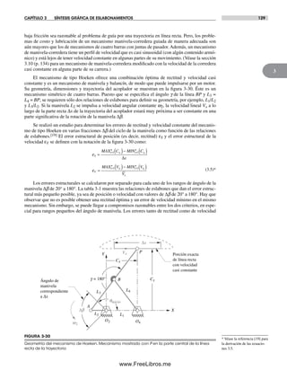 CAPÍTULO 3 SÍNTESIS GRÁFICA DE ESLABONAMIENTOS 129
3
FIGURA 3-30
Geometría del mecanismo de Hoeken. Mecanismo mostrado con P en la parte central de la línea
recta de la trayectoria
Y
X
Cx
Δb
qinicio
Δx
Cy
L2
L4
L1
P
O4
A
B
L3
O2w2
Vx Porción exacta
de línea recta
con velocidad
casi constante
Ángulo de
manivela
correspondiente
a Δx
g = 180°
* Véase la referencia [19] para
la derivación de las ecuacio-
nes 3.5.
baja fricción sea razonable al problema de guía por una trayectoria en línea recta. Pero, los proble-
mas de costo y lubricación de un mecanismo manivela-corredera guiada de manera adecuada son
aún mayores que los de mecanismos de cuatro barras con juntas de pasador. Además, un mecanismo
de manivela-corredera tiene un perfil de velocidad que es casi sinusoidal (con algún contenido armó-
nico) y está lejos de tener velocidad constante en algunas partes de su movimiento. (Véase la sección
3.10 (p. 134) para un mecanismo de manivela-corredera modificado con la velocidad de la corredera
casi constante en alguna parte de su carrera.)
El mecanismo de tipo Hoeken ofrece una combinación óptima de rectitud y velocidad casi
constante y es un mecanismo de manivela y balancín, de modo que puede impulsarse por un motor.
Su geometría, dimensiones y trayectoria del acoplador se muestran en la figura 3-30. Éste es un
mecanismo simétrico de cuatro barras. Puesto que se especifica el ángulo g de la línea BP y L3 =
L4 = BP, se requieren sólo dos relaciones de eslabones para definir su geometría, por ejemplo, L1/L2
y L3/L2. Si la manivela L2 se impulsa a velocidad angular constante w2, la velocidad lineal Vx a lo
largo de la parte recta Δx de la trayectoria del acoplador estará muy próxima a ser constante en una
parte significativa de la rotación de la manivela Δb.
Se realizó un estudio para determinar los errores de rectitud y velocidad constante del mecanis-
mo de tipo Hoeken en varias fracciones Δb del ciclo de la manivela como función de las relaciones
de eslabones.[19] El error estructural de posición (es decir, rectitud) εS y el error estructural de la
velocidad εV se definen con la notación de la figura 3-30 como:
ε
ε
S
i
n
y i
n
y
V
i
n
x i
n
x
x
MAX C MIN C
x
MAX V MIN V
V
i i
i i
=
( )− ( )
=
( )− ( )
= =
= =
1 1
1 1
Δ
(3.5)*
Los errores estructurales se calcularon por separado para cada uno de los rangos de ángulo de la
manivela Δb de 20° a 180°. La tabla 3-1 muestra las relaciones de eslabones que dan el error estruc-
tural más pequeño posible, ya sea de posición o velocidad con valores de Δb de 20° a 180°. Hay que
observar que no es posible obtener una rectitud óptima y un error de velocidad mínimo en el mismo
mecanismo. Sin embargo, se puede llegar a compromisos razonables entre los dos criterios, en espe-
cial para rangos pequeños del ángulo de manivela. Los errores tanto de rectitud como de velocidad
Norton03.indd 129Norton03.indd 129 1/29/09 6:39:17 PM1/29/09 6:39:17 PM
www.FreeLibros.me
 