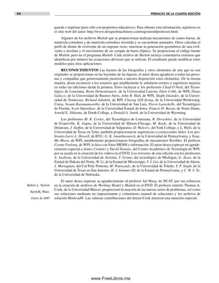 XX PREFACIO DE LA CUARTA EDICIÓN
guarde e imprima (pero sólo con propósitos educativos). Para obtener esta información, regístrese en
el sitio web del autor: http://www.designofmachinery.com/registered/professor.html.
Algunos de los archivos Matlab que se proporcionan analizan mecanismos de cuatro barras, de
manivela-corredera y de manivela-corredera invertida y se encuentran animados. Otros calculan el
perfil de diente de evolvente de un engrane recto, muestran la generación geométrica de una evol-
vente o involuta y el movimiento de un compás de barra elíptico. Se proporciona el código fuente
de Matlab, pero no el programa Matlab. Cada archivo de Matlab incluye comentarios extensos que
identifican por número las ecuaciones del texto que se utilizan. El estudiante puede modificar estos
modelos para otras aplicaciones.
RECONOCIMIENTOS Las fuentes de las fotografías y otros elementos de arte que no son
originales se proporcionan en las leyendas de las figuras; el autor desea agradecer a todas las perso-
nas y compañías que generosamente pusieron a nuestra disposición estos elementos. De la misma
manera, desea reconocer a los usuarios que amablemente le señalaron errores o sugirieron mejoras
en todas las ediciones desde la primera. Éstos incluyen a: los profesores Chad O’Neal, del Tecno-
lógico de Louisiana, Bram Demeulenaere, de la Universidad Leuven, Eben Cobb, de WPI, Diego
Galuzzi, de la Universidad de Buenos Aires, John R. Hall, de WPI, Shafik Iskander, de la Univer-
sidad de Tennessee, Richard Jakubek, de RPI, Cheong Gill-Jeong, de la Universidad Wonkwang,
Corea, Swami Karunamoorthy, de la Universidad de San Luis, Pierre Larochelle, del Tecnológico
de Florida, Scott Openshaw, de la Universidad Estatal de Iowa, Francis H. Raven, de Notre Dame,
Arnold E. Sikkema, de Dordt College, y Donald A. Smith, de la Universidad de Wyoming.
Los profesores M. R. Corley, del Tecnológico de Louisiana, R. Devashier, de la Universidad
de Evansville, K. Gupta, de la Universidad de Illinois-Chicago, M. Keefe, de la Universidad de
Delaware, J. Steffen, de la Universidad de Valparaíso, D. Walcerz, delYork College, y L. Wells, de la
Universidad de Texas en Tyler, también proporcionaron sugerencias o correcciones útiles. Los pro-
fesores Larry L. Howell, de BYU, G. K. Ananthasuresh, de la Universidad de Pennsylvania, y Yong-
Mo Moon, de WPI, amablemente proporcionaron fotografías de mecanismos flexibles. El profesor
Cosme Furlong, de WPI, lo hizo con fotos MEMS e información. El autor desea expresar un agrade-
cimiento especial a James Cormier y David Taranto, del Centro Académico de Tecnología de WPI,
por su ayuda en la creación de los videos en el DVD. Los revisores de esta edición son los profesores
A. Arabyan, de la Universidad de Arizona, T. Grima, del tecnológico de Michigan, G. Jazar, de la
Estatal de Dakota del Norte, W. Li, de la Estatal de Mississippi, Y. J. Lin, de la Universidad de Akron,
J. Mariappan, del Cal Poly Pomona, M. Pourazady, de la Universidad de Toledo, Y. P. Singh, de la
Universidad de Texas en San Antonio, H. J. Sommer III, de la Estatal de Pennsylvania, y C. W. S. To,
de la Universidad de Nebraska.
El autor desea expresar su agradecimiento al profesor Sid Wang, de NCAT, por sus esfuerzos
en la creación de archivos de Working Model y Matlab en el DVD. El profesor emérito Thomas A.
Cook, de la Universidad Mercer, proporcionó la mayoría de las nuevas series de problemas, así como
sus soluciones mediante un impresionante y voluminoso manual de soluciones y los archivos de
solución Mathcad®. Las valiosas contribuciones del doctor Cook merecen una mención especial.
Robert L. Norton
Norfolk, Mass.
Enero de 2007
Preliminares.indd XXPreliminares.indd XX 1/29/09 6:36:06 PM1/29/09 6:36:06 PM
www.FreeLibros.me
 