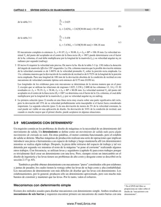 CAPÍTULO 3 SÍNTESIS GRÁFICA DE ESLABONAMIENTOS 131
3
de la tabla 3-1:
L
L
L L
1
2
1 2
2 625
2 625 2 625 30 88 81 07
=
= = ( ) =
.
. . . .mm mm
(b)
de la tabla 3-1:
L
L
L L
3
2
3 2
3 438
3 438 3 438 30 88 106 18
=
= = ( ) =
.
. . . .mm mm
(c)
El mecanismo completo es entonces: L1 = 81.07, L2 = 30.88, L3 = L4 = BP = 106.18 mm. La velocidad no-
minal Vx del punto del acoplador en el centro de la línea recta (q2 = 180°) puede determinarse con el factor
de la 6a. columna, el cual debe multiplicarse por la longitud de la manivela L2 y su velocidad angular ω2 en
radianes por segundo (rad/seg).
3 El inciso b) requiere la velocidad más precisa. De nuevo la 6a. fila de la tabla 3-1 (p. 130) indica la duración
del ángulo de manivela Δb a los 120° requeridos. La 10a. columna muestra que la posible desviación mínima
de la velocidad constante es de 1.885% de la velocidad promedio Vx sobre la porción recta empleada. La
11a. columna muestra que la desviación de la condición de rectitud es de 0.752% de la longitud de la porción
recta empleada. Para una longitud de 100 mm de la desviación absoluta de la condición de rectitud en este
mecanismo de velocidad constante óptima será entonces de 0.75 mm (0.030 in).
Las longitudes de los eslabones para este mecanismo se determinan de la misma manera que en el paso
2, excepto que se utilizan las relaciones de engranes 1.825, 2.238 y 2.600 de las columnas 13, 14 y 15. El
resultados es: L1 = 70.19, L2 = 38.46, L3 = L4 = BP = 86.08 mm. La velocidad nominal Vx del punto del
acoplador en el centro de la línea recta (q2 = 180°) se determina con el factor de la 12a. columna, el cual debe
multiplicarse por la longitud de la manivela L2 y por su velocidad angular ω2 en rad/seg.
4 La primera solución (paso 2) resulta en una línea recta muy exacta sobre una parte significativa del ciclo,
pero la desviación del 15% de su velocidad probablemente sería inaceptable si el factor fuera considerado
importante. La segunda solución (paso 3) da una desviación de menos de 2% de la velocidad constante, la
cual puede ser viable en una aplicación de diseño. Su desviación de 3/4% de la condición de rectitud, aun
cuando es mucho mayor que el primer diseño, puede aceptarse en algunas situaciones.
3.9 MECANISMOS CON DETENIMIENTO*
Un requisito común en los problemas de diseño de máquinas es la necesidad de un detenimiento del
movimiento de salida. Un detenimiento se define como un movimiento de salida nulo para algún
movimiento de entrada no nulo. En otras palabras, el motor continúa funcionando, pero el eslabón
de salida se detiene. Muchas máquinas de producción realizan una serie de operaciones que implican
introducir una pieza o herramienta a un espacio de trabajo y luego mantenerla allí (en detenimiento)
mientras se realiza algún trabajo. Después, la pieza debe retirarse del espacio de trabajo y tal vez
detenida por segunda vez mientras el resto de la máquina “se pone al corriente” realizando algunos
otros trabajos. Con frecuencia, se utilizan levas y seguidores (capítulo 8) para estos trabajos porque
es trivialmente fácil crear un detenimiento con una leva. Pero, siempre existe un intercambio en el
diseño de ingeniería y las levas tienen sus problemas de alto costo y desgaste como se describió en la
sección 2.17 (p. 65).
También es posible obtener detenimiento con mecanismos “puros” constituidos sólo por eslabones
y juntas de pasador, los cuales tienen la ventaja sobre las levas de su bajo costo y alta confiabilidad.
Los mecanismos de detenimiento son más difíciles de diseñar que las levas con detenimiento. Los
eslabonamientos, por lo general, producen sólo un detenimiento aproximado, pero son mucho más
baratos de construir y mantener que las levas. Por lo tanto, valen el esfuerzo.
Mecanismos con detenimiento simple
Existen dos métodos usuales para diseñar mecanismos con detenimiento simple. Ambos resultan en
mecanismos de seis barras y requieren encontrar primero un mecanismo de cuatro barras con una
* En el DVD del libro se
proporciona un video sobre el
diseño de “mecanismos con
detenimiento”.
Norton03.indd 131Norton03.indd 131 1/29/09 6:39:18 PM1/29/09 6:39:18 PM
www.FreeLibros.me
 