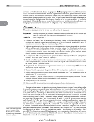 132 CINEMÁTICA DE MECANISMOS PARTE I
3
curva del acoplador adecuada. Luego se agrega una díada para proporcionar un eslabón de salida
con la característica de detenimiento deseado. El primer método requiere, para su estudio, el diseño
o definición de un mecanismo de cuatro barras con una curva de acoplador que contenga una porción
de arco de círculo aproximado, en la cual el “arco” ocupa la parte deseada del ciclo del eslabón de
entrada (manivela) diseñada con el detenimiento. Un atlas de las curvas de acoplador es invaluable
en esta parte del trabajo. Las curvas de acoplador simétricas son también muy adecuadas para este
trabajo y se puede utilizar la información en la figura 3-21 (p. 116) para determinarlas.
✍EJEMPLO 3-13
Mecanismo con detenimiento simple con sólo juntas de revolutas.
Problema: Diseñe un mecanismo de seis barras con un movimiento de balancín de 90° a lo largo de 300
grados de rotación de la manivela con detención para los 60° restantes.
Solución: (Véase la figura 3-31.)
1 Examine el atlas de H&N para un mecanismo de cuatro barras con una curva de acoplador que tenga una
porción de arco de círculo (pseudo) aproximado que ocupe 60° de movimiento de la manivela (12 rayas). El
mecanismo de cuatro barras elegido se muestra en la figura 3-31a.
2 Trace este mecanismo a escala, incluida la curva del acoplador y localice el centro aproximado del pseudoarco
de la curva del acoplador elegido mediante técnicas geométricas gráficas. Para ello, dibuje la cuerda del arco
y construya su bisectriz perpendicular como se muestra en la figura 3-31b. El centro quedará en esta bisectriz.
Localícelo al trazar arcos con la punta de su compás sobre la bisectriz mientras ajusta el radio para obtener
el mejor ajuste a la curva del acoplador. Designe al arco del centro como D.
3 Su compás ahora debe estar ajustado al radio aproximado del arco del acoplador. Éste será la longitud del
eslabón 5, el cual debe unirse al punto del acoplador P.
4 Trace la curva del acoplador con la punta del compás mientras mantiene la mina de lápiz del compás sobre
la bisectriz perpendicular, y localice la ubicación extrema a lo largo de la bisectriz a donde alcance la punta
del compás. Designe a este punto como E.
5 El segmento de línea DE representa el desplazamiento máximo que un eslabón de longitud PD, unido en P,
alcanzará a lo largo de la bisectriz.
6 Trace una bisectriz perpendicular al segmento de línea DE y prolónguela en una dirección conveniente.
7 Localice el pivote fijo O6 en la bisectriz de DE de modo que las líneas O6D y O6E subtiendan el ángulo de
salida deseado, 90° en este ejemplo.
8 Dibuje el eslabón 6 a partir de D (o E) a través de O6 y extiéndalo a cualquier longitud conveniente. Éste es el
eslabón de salida que detendrá la parte especificada del ciclo de la manivela.
9 Verifique los ángulos de transmisión.
10 Elabore un modelo de cartón del mecanismo y ármelo para verificar su funcionamiento.
Este mecanismo produce un detenimiento porque, durante el tiempo en que el punto del acoplador
P recorre la parte del pseudoarco de la curva del acoplador, el otro extremo del eslabón 5, unido a P y
de la misma longitud que el radio del arco, es esencialmente estacionario en su otro extremo, el cual
es el centro del arco. Sin embargo, el detenimiento en el punto D experimentará una “trepidación” u
oscilación, debido a que D es sólo un centro aproximado del pseudoarco en la curva del acoplador
de sexto grado. Cuando el punto P abandona la parte del arco, impulsará suavemente al eslabón 5
del punto D al E, lo que a su vez hará girar el eslabón de salida 6 a través de su arco como se muestra
en la figura 3-31c.* Hay que observar que es posible tener cualquier desplazamiento angular del
eslabón 6 que se desee con los mismos eslabones 2 a 5, ya que éstos definen por completo el aspecto
del detenimiento. Si se mueve el pivote O6 a la izquierda y a la derecha a lo largo de la bisectriz de
la línea DE, cambiará el desplazamiento angular del eslabón 6 pero no su temporización. De hecho,
una corredera puede sustituir al eslabón 6 como se muestra en la figura 3-31d* y se tendrá traslación
lineal a lo largo de la línea DE con la misma temporización y detenimiento en D. Introduzca el ar-
chivo F03.31c.6br en el programa SIXBAR y anímelo para ver en acción el mecanismo del ejemplo
3-13. El detenimiento en el movimiento del eslabón 6 se ve con claridad en la animación, incluso la
trepidación a causa de su naturaleza aproximada.
* Esta figura se incluye como
archivos animados AVI y
Working Model en el DVD.
Su nombre es el mismo que el
número de la figura.
Norton03.indd 132Norton03.indd 132 1/29/09 6:39:19 PM1/29/09 6:39:19 PM
www.FreeLibros.me
 
