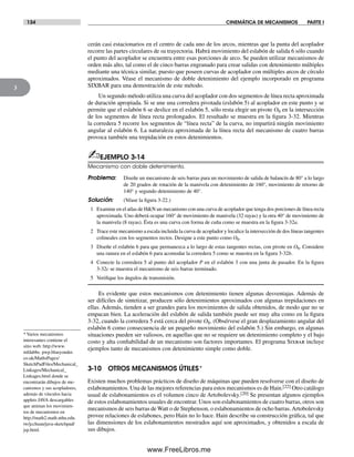 134 CINEMÁTICA DE MECANISMOS PARTE I
3
cerán casi estacionarios en el centro de cada uno de los arcos, mientras que la punta del acoplador
recorre las partes circulares de su trayectoria. Habrá movimiento del eslabón de salida 6 sólo cuando
el punto del acoplador se encuentra entre esas porciones de arco. Se pueden utilizar mecanismos de
orden más alto, tal como el de cinco barras engranado para crear salidas con detenimiento múltiples
mediante una técnica similar, puesto que poseen curvas de acoplador con múltiples arcos de círculo
aproximados. Véase el mecanismo de doble detenimiento del ejemplo incorporado en programa
SIXBAR para una demostración de este método.
Un segundo método utiliza una curva del acoplador con dos segmentos de línea recta aproximada
de duración apropiada. Si se une una corredera pivotada (eslabón 5) al acoplador en este punto y se
permite que el eslabón 6 se deslice en el eslabón 5, sólo resta elegir un pivote O6 en la intersección
de los segmentos de línea recta prolongados. El resultado se muestra en la figura 3-32. Mientras
la corredera 5 recorre los segmentos de “línea recta” de la curva, no impartirá ningún movimiento
angular al eslabón 6. La naturaleza aproximada de la línea recta del mecanismo de cuatro barras
provoca también una trepidación en estos detenimientos.
✍EJEMPLO 3-14
Mecanismo con doble detenimiento.
Problema: Diseñe un mecanismo de seis barras para un movimiento de salida de balancín de 80° a lo largo
de 20 grados de rotación de la manivela con detenimiento de 160°, movimiento de retorno de
140° y segundo detenimiento de 40°.
Solución: (Véase la figura 3-22.)
1 Examine en el atlas de H&N un mecanismo con una curva de acoplador que tenga dos porciones de línea recta
aproximada. Uno deberá ocupar 160° de movimiento de manivela (32 rayas) y la otra 40° de movimiento de
la manivela (8 rayas). Ésta es una curva con forma de cuña como se muestra en la figura 3-32a.
2 Trace este mecanismo a escala incluida la curva de acoplador y localice la intersección de dos líneas tangentes
colineales con los segmentos rectos. Designe a este punto como O6.
3 Diseñe el eslabón 6 para que permanezca a lo largo de estas tangentes rectas, con pivote en O6. Considere
una ranura en el eslabón 6 para acomodar la corredera 5 como se muestra en la figura 3-32b.
4 Conecte la corredera 5 al punto del acoplador P en el eslabón 3 con una junta de pasador. En la figura
3-32c se muestra el mecanismo de seis barras terminado.
5 Verifique los ángulos de transmisión.
Es evidente que estos mecanismos con detenimiento tienen algunas desventajas. Además de
ser difíciles de sintetizar, producen sólo detenimientos aproximados con algunas trepidaciones en
ellas. Además, tienden a ser grandes para los movimientos de salida obtenidos, de modo que no se
empacan bien. La aceleración del eslabón de salida también puede ser muy alta como en la figura
3-32, cuando la corredera 5 está cerca del pivote O6. (Obsérvese el gran desplazamiento angular del
eslabón 6 como consecuencia de un pequeño movimiento del eslabón 5.) Sin embargo, en algunas
situaciones pueden ser valiosos, en aquellas que no se requiere un detenimiento completo y el bajo
costo y alta confiabilidad de un mecanismo son factores importantes. El programa Sixbar incluye
ejemplos tanto de mecanismos con detenimiento simple como doble.
3-10 OTROS MECANISMOS ÚTILES*
Existen muchos problemas prácticos de diseño de máquinas que pueden resolverse con el diseño de
eslabonamientos. Una de las mejores referencias para estos mecanismos es de Hain.[22] Otro catálogo
usual de eslabonamientos es el volumen cinco de Artobolevsky.[20] Se presentan algunos ejemplos
de estos eslabonamientos usuales de encontrar. Unos son eslabonamientos de cuatro barras, otros son
mecanismos de seis barras de Watt o de Stephenson, o eslabonamientos de ocho barras.Artobolevsky
provee relaciones de eslabones, pero Hain no lo hace. Hain describe su construcción gráfica, tal que
las dimensiones de los eslabonamientos mostrados aquí son aproximados, y obtenidos a escala de
sus dibujos.
* Varios mecanismos
interesantes contiene el
sitio web: http://www.
mfdabbs. pwp.blueyonder.
co.uk/MathsPages/
SketchPadFiles/Mechanical_
Linkages/Mechanical_
Linkages.html donde se
encontrarán dibujos de me-
canismos y sus acopladores,
además de vínculos hacia
applets JAVA descargables
que animan los movimien-
tos de mecanismos en
http://math2.math.nthu.edu.
tw/jcchuan/java-sketchpad/
jsp.html.
Norton03.indd 134Norton03.indd 134 1/29/09 6:39:20 PM1/29/09 6:39:20 PM
www.FreeLibros.me
 