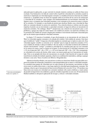 136 CINEMÁTICA DE MECANISMOS PARTE I
3
adecuado para la aplicación, ya que convierte la entrada rotatoria continua en salida de línea recta
oscilante. Una limitación es la falta de control sobre el perfil de velocidad de la corredera cuando la
manivela es impulsada con velocidad angular constante. La modificación de las relaciones de eslabón
(manivela vs. acoplador) tiene un efecto de segundo orden en la forma de las curvas de aceleración
y velocidad de la corredera,* pero siempre será fundamentalmente un movimiento sinusoidal. En
algunos casos, se requiere una velocidad constante o casi constante en la carrera de avance o retorno
de la corredera. Un ejemplo es una bomba de pistón para dosificar fluidos cuya velocidad de flujo
debe ser constante durante la carrera de suministro. Una solución directa es utilizar una leva para
impulsar el pistón con un movimiento a velocidad constante en lugar de utilizar un mecanismo de
manivela-corredera. Sin embargo, Hain[22] proporciona una solución de mecanismo puro a este
problema y agrega una etapa de cuatro barras con eslabón de arrastre a la manivela-corredera con
la geometría del eslabón de arrastre elegida para modular el movimiento deslizante sinusoidal para
que sea de manera aproximada de velocidad constante.
La figura 3-33 muestra el resultado, el que efectivamente es un mecanismo de seis barras de
Watt. La velocidad angular constante es la entrada del eslabón 2 del eslabón de arrastre. Esto hace
que el eslabón de “salida” 4 tenga una velocidad angular no constante que se repite en cada ciclo. Esta
velocidad angular variable se convierte en la “entrada” para la etapa de manivela-corredera 4-5-6,
cuyo eslabón de entrada es ahora el eslabón 4. De este modo, la velocidad oscilatoria del eslabón de
arrastre efectivamente “corrige” o modula la velocidad de la corredera para que sea casi constante
en la carrera de avance como se ilustra en la figura. La desviación de la velocidad constante es de
< 1% en el intervalo 240° < q2 < 270° y < = 4% en el intervalo 190° < q2 < 316°. Por consiguiente,
su velocidad en la carrera de retorno, debe variar a un mayor grado que en el mecanismo no modu-
lado. Éste es un ejemplo del efecto de mecanismos en cascada. Cada función de la etapa de salida
transforma la entrada al resultado siguiente y final en su combinación matemática, análoga a agregar
términos a una serie. Véase el archivo de TKSolver Dragslider.tkw.
Además de dosificar fluidos, este mecanismo se utiliza en situaciones donde una parte debe reco-
gerse de un plano de la bancada y transferirse a una transportadora que se mueve a velocidad constante.
La corredera tiene puntos de velocidad cero en cada extremo de movimiento, movimiento en línea
recta exacto en ambas direcciones, y una larga región de velocidad aproximadamente constante. Sin
embargo, observe que el mecanismo de línea recta de Hoeken de la sección 3.8 (p. 125) produce una
línea recta casi exacta con velocidad casi constante mediante sólo cuatro eslabones y cuatro juntas
de pasador en lugar de los seis eslabones y guía de corredera requeridos en este caso. El mecanismo de
Hoeken también es útil para la aplicación de recoger y colocar a velocidad constante.
* Este tema será abordado a
fondo en el capítulo 13.
FIGURA 3-33
Mecanismo de seis barras con manivela-corredera impulsada por eslabón de arrastre de velocidad constante aproximada(22)
O2
O4
2
3
4
5
6
102°
2
0
–2
y
VC /w2
VC /w2
x
VC /w2
s
Velocidad normalizada
de corredera
2
1
0
–1
–2
–3
–4VC / w2 contra s
A
B
C
Y
X
0 90 180 270 360
O2 (grados)
L4 = 2.310
L3 = 2.067
L2 = 2.170
L1 = 1.000
L5 = 5.400w2
Norton03.indd 136Norton03.indd 136 1/29/09 6:39:21 PM1/29/09 6:39:21 PM
www.FreeLibros.me
 