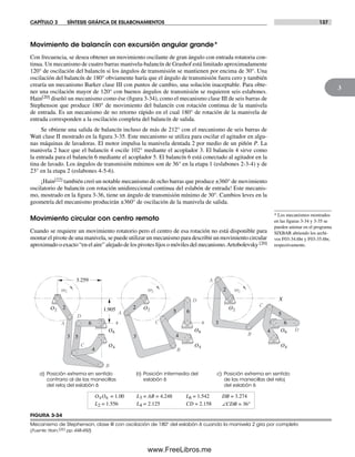 CAPÍTULO 3 SÍNTESIS GRÁFICA DE ESLABONAMIENTOS 137
3
Movimiento de balancín con excursión angular grande*
Con frecuencia, se desea obtener un movimiento oscilante de gran ángulo con entrada rotatoria con-
tinua. Un mecanismo de cuatro barras manivela-balancín de Grashof está limitado aproximadamente
120° de oscilación del balancín si los ángulos de transmisión se mantienen por encima de 30°. Una
oscilación del balancín de 180° obviamente haría que el ángulo de transmisión fuera cero y también
crearía un mecanismo Barker clase III con puntos de cambio, una solución inaceptable. Para obte-
ner una oscilación mayor de 120° con buenos ángulos de transmisión se requieren seis eslabones.
Hain[20] diseñó un mecanismo como ése (figura 3-34), como el mecanismo clase III de seis barras de
Stephenson que produce 180° de movimiento del balancín con rotación continua de la manivela
de entrada. Es un mecanismo de no retorno rápido en el cual 180° de rotación de la manivela de
entrada corresponden a la oscilación completa del balancín de salida.
Se obtiene una salida de balancín incluso de más de 212° con el mecanismo de seis barras de
Watt clase II mostrado en la figura 3-35. Este mecanismo se utiliza para oscilar el agitador en algu-
nas máquinas de lavadoras. El motor impulsa la manivela dentada 2 por medio de un piñón P. La
manivela 2 hace que el balancín 4 oscile 102° mediante el acoplador 3. El balancín 4 sirve como
la entrada para el balancín 6 mediante el acoplador 5. El balancín 6 está conectado al agitador en la
tina de lavado. Los ángulos de transmisión mínimos son de 36° en la etapa 1 (eslabones 2-3-4) y de
23° en la etapa 2 (eslabones 4-5-6).
¡Hain[22] también creó un notable mecanismo de ocho barras que produce ±360° de movimiento
oscilatorio de balancín con rotación unidireccional continua del eslabón de entrada! Este mecanis-
mo, mostrado en la figura 3-36, tiene un ángulo de transmisión mínimo de 30°. Cambios leves en la
geometría del mecanismo producirán ±360° de oscilación de la manivela de salida.
Movimiento circular con centro remoto
Cuando se requiere un movimiento rotatorio pero el centro de esa rotación no está disponible para
montar el pivote de una manivela, se puede utilizar un mecanismo para describir un movimiento circular
aproximado o exacto “en el aire” alejado de los pivotes fijos o móviles del mecanismo.Artobolevsky [20]
FIGURA 3-34
Mecanismo de Stephenson, clase III con oscilación de 180° del eslabón 6 cuando la manivela 2 gira por completo
(Fuente: Hain,[22] pp. 448-450)
B
O2
w2
2
3
4
5
O6
O4
6A
C
D
3.259
1.905
DB = 3.274
a) Posición extrema en sentido
contrario al de las manecillas
del reloj del eslabón 6
b) Posición intermedia del
eslabón 6
c) Posición extrema en sentido
de las manecillas del reloj
del eslabón 6
O2
2 w2
3
5
6
4 O6
O4
A
B
C
D
L4 = 2.125
L3 = AB = 4.248
L2 = 1.556
L6 = 1.542O4O6 = 1.00
∠CDB = 36°CD = 2.158
O22
w2
3
5
O6
O4
6
4
A
B
C
D X
x x
* Los mecanismos mostrados
en las figuras 3-34 y 3-35 se
pueden animar en el programa
SIXBAR abriendo los archi-
vos F03-34.6br y F03-35.6br,
respectivamente.
Norton03.indd 137Norton03.indd 137 1/29/09 6:39:22 PM1/29/09 6:39:22 PM
www.FreeLibros.me
 