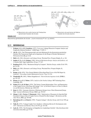 CAPÍTULO 3 SÍNTESIS GRÁFICA DE ESLABONAMIENTOS 139
3
FIGURA 3-37
Mecanismos generadores de círculos (Fuente: Artobolevsky,[20] Vol. 1, pp. 450-451)
O2
3
4
5
6
2
A
B P
C
D
O4
OP
AB = BC = CD = DP = BO4 = DO4 = 1.0
AO2 = 0.5
O2O4 = 0.75
O4OP = 0.75
a) Mecanismo de cuatro barras de Chebyschev
aproximado trazador de círculos
b) Mecanismo de seis barras de Delone
trazador de círculos exactos
P
B
O2
O4
A
2 3
4
AB = BP = BO4 = 1.0
AO2 = 0.136
O2O4 = 1.414
3.11 REFERENCIAS
1 Erdman, A. G. y J. E. Gustafson. (1977), “Lincages: Linkage INteractive Computer Analysis and
Graphically Enhanced Synthesis”. ASME Paper: 77-DTC-5.
2 Alt, H. (1932), “Der Übertragungswinkel und seine Bedeutung für das Konstruieren periodischer
Getriebe (The Transmission Angle and its Importance for the Design of Periodic Mechanisms)”.
Werkstattstechnik, 26, pp. 61-64.
3 Hall, A. S. (1961), Kinematics and Linkage Design. Waveland Press: Prospect Heights, IL, p. 146.
4 Sandor, G. N. y A. G. Erdman. (1984), Advanced Mechanism Design: Analysis and Synthesis, vol.
2. Prentice-Hall: Upper Saddle River, NJ, pp. 177-187.
5 Kaufman, R. E. (1978), “Mechanism Design by Computer”, Machine Design, octubre 26 de 1978,
pp. 94-100.
6 Hall, A. S. (1961), Kinematics and Linkage Design, Waveland Press: Prospect Heights, IL,
pp. 33-34.
7a Kempe, A. B. (1876), “On a General Method of Describing Plane Curves of the Nth Degree by
Linkwork”. Proceedings London Mathematical Society, 7, pp. 213-216.
7b Wunderlich, W. (1963), “Höhere Koppelkurven”. Österreichisches Ingenieur Archiv, XVII(3),
pp. 162-165.
8a Hrones, J. A. y G. L. Nelson. (1951), Analysis of the Fourbar Linkage. MIT Technology Press:
Cambridge, MA.
8b Fichter, E. F. y K. H. Hunt. (1979). “The Variety, Cognate Relationships, Class, and Degeneration
of the Coupler Curves of the Planar 4R Linkage”, Proc. of 5th World Congress on Theory of Machi-
nes and Mechanisms, Montreal, pp. 1028-1031.
9 Kota, S. (1992), “Automatic Selection of Mechanism Designs from a Three Dimensional Design
Map”, Journal of Mechanical Design, 114(3), pp. 359-367.
10 Zhang, C., R. L. Norton y T. Hammond. (1984), “Optimization of Parameters for Specified Path
Generation Using an Atlas of Coupler Curves of Geared Five-Bar Linkages”, Mechanism and Ma-
chine Theory, 19(6), pp. 459-466.
11 Hartenberg, R. S. y J. Denavit. (1959), “Cognate Linkages”, Machine Design, abril 16 de 1959, pp.
149-152.
12 Nolle, H. (1974), “Linkage Coupler Curve Synthesis: A Historical Review-II. Developments after
1875”, Mechanism and Machine Theory, 9, 1974, pp. 325-348.
13 Luck, K. (1959), “Zur Erzeugung von Koppelkurven viergliedriger Getriebe”, Maschinenbautechnik
(Getriebetechnik), 8(2), pp. 97-104.
Norton03.indd 139Norton03.indd 139 1/29/09 6:39:23 PM1/29/09 6:39:23 PM
www.FreeLibros.me
 