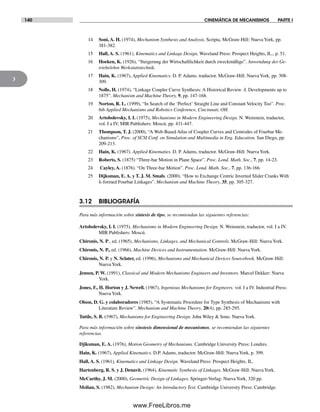 140 CINEMÁTICA DE MECANISMOS PARTE I
3
14 Soni, A. H. (1974), Mechanism Synthesis and Analysis, Scripta, McGraw-Hill: Nueva York, pp.
381-382.
15 Hall, A. S. (1961), Kinematics and Linkage Design, Waveland Press: Prospect Heights, IL., p. 51.
16 Hoeken, K. (1926), “Steigerung der Wirtschaftlichkeit durch zweckmäßige”. Anwendung der Ge-
triebelehre Werkstattstechnik.
17 Hain, K. (1967), Applied Kinematics. D. P. Adams, traductor. McGraw-Hill: Nueva York, pp. 308-
309.
18 Nolle, H. (1974), “Linkage Coupler Curve Synthesis: A Historical Review -I. Developments up to
1875”. Mechanism and Machine Theory, 9, pp. 147-168.
19 Norton, R. L. (1999), “In Search of the ‘Perfect’ Straight Line and Constant Velocity Too”. Proc.
6th Applied Mechanisms and Robotics Conference, Cincinnati, OH.
20 Artobolevsky, I. I. (1975), Mechanisms in Modern Engineering Design. N. Weinstein, traductor,
vol. I a IV, MIR Publishers: Moscú. pp. 431-447.
21 Thompson, T. J. (2000), “A Web-Based Atlas of Coupler Curves and Centrodes of Fourbar Me-
chanisms”, Proc. of SCSI Conf. on Simulation and Multimedia in Eng. Education, San Diego, pp.
209-213.
22 Hain, K. (1967). Applied Kinematies. D. P. Adams, traductor. McGraw-Hill: Nueva York.
23 Roberts, S. (1875) “Three-bar Motion in Plane Space”. Proc. Lond. Math. Soc., 7, pp. 14-23.
24 Cayley, A. (1876). “On Three-bar Motion”. Proc. Lond. Math. Soc., 7, pp. 136-166.
25 Dijksman, E. A. y T. J. M. Smals. (2000). “How to Exchange Centric Inverted Slider Cranks With
λ-formed Fourbar Linkages”. Mechanism and Machine Theory, 35, pp. 305-327.
3.12 BIBLIOGRAFÍA
Para más información sobre síntesis de tipo, se recomiendan las siguientes referencias:
Artobolevsky, I. I. (1975), Mechanisms in Modern Engineering Design. N. Weinstein, traductor, vol. I a IV.
MIR Publishers: Moscú.
Chironis, N. P., ed. (1965), Mechanisms, Linkages, and Mechanical Controls. McGraw-Hill: Nueva York.
Chironis, N. P., ed. (1966), Machine Devices and Instrumentation. McGraw-Hill: Nueva York.
Chironis, N. P. y N. Sclater, ed. (1996), Mechanisms and Mechanical Devices Sourcebook. McGraw-Hill:
NuevaYork.
Jensen, P. W. (1991), Classical and Modern Mechanisms Engineers and Inventors. Marcel Dekker: Nueva
York.
Jones, F., H. Horton y J. Newell. (1967), Ingenious Mechanisms for Engineers. vol. I a IV. Industrial Press:
NuevaYork.
Olson, D. G. y colaboradores (1985), “A Systematic Procedure for Type Synthesis of Mechanisms with
Literature Review”. Mechanism and Machine Theory, 20(4), pp. 285-295.
Tuttle, S. B. (1967), Mechanisms for Engineering Design. John Wiley & Sons: NuevaYork.
Para más información sobre sínstesis dimensional de mecanismos, se recomiendan las siguientes
referencias.
Djiksman, E. A. (1976), Motion Geometry of Mechanisms. Cambridge University Press: Londres.
Hain, K. (1967), Applied Kinematics. D.P. Adams, traductor. McGraw-Hill: NuevaYork, p. 399.
Hall, A. S. (1961), Kinematics and Linkage Design. Waveland Press: Prospect Heights, IL.
Hartenberg, R. S. y J. Denavit. (1964), Kinematic Synthesis of Linkages. McGraw-Hill: Nueva York.
McCarthy, J. M. (2000), Geometric Design of Linkages. Springer-Verlag: NuevaYork, 320 pp.
Molian, S. (1982), Mechanism Design: An lntroductory Text. Cambridge University Press: Cambridge.
Norton03.indd 140Norton03.indd 140 1/29/09 6:39:23 PM1/29/09 6:39:23 PM
www.FreeLibros.me
 