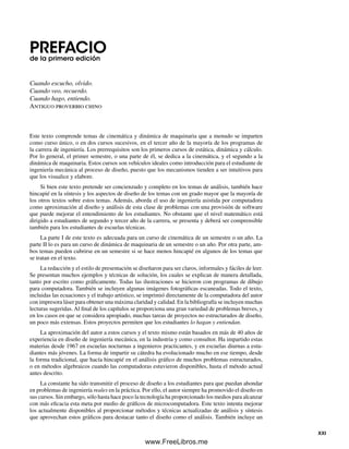 PREFACIOde la primera edición
Cuando escucho, olvido.
Cuando veo, recuerdo.
Cuando hago, entiendo.
Antiguo proverbio chino
Este texto comprende temas de cinemática y dinámica de maquinaria que a menudo se imparten
como curso único, o en dos cursos sucesivos, en el tercer año de la mayoría de los programas de
la carrera de ingeniería. Los prerrequisitos son los primeros cursos de estática, dinámica y cálculo.
Por lo general, el primer semestre, o una parte de él, se dedica a la cinemática, y el segundo a la
dinámica de maquinaria. Estos cursos son vehículos ideales como introducción para el estudiante de
ingeniería mecánica al proceso de diseño, puesto que los mecanismos tienden a ser intuitivos para
que los visualice y elabore.
Si bien este texto pretende ser concienzudo y completo en los temas de análisis, también hace
hincapié en la síntesis y los aspectos de diseño de los temas con un grado mayor que la mayoría de
los otros textos sobre estos temas. Además, aborda el uso de ingeniería asistida por computadora
como aproximación al diseño y análisis de esta clase de problemas con una provisión de software
que puede mejorar el entendimiento de los estudiantes. No obstante que el nivel matemático está
dirigido a estudiantes de segundo y tercer año de la carrera, se presenta y deberá ser comprensible
también para los estudiantes de escuelas técnicas.
La parte I de este texto es adecuada para un curso de cinemática de un semestre o un año. La
parte II lo es para un curso de dinámica de maquinaria de un semestre o un año. Por otra parte, am-
bos temas pueden cubrirse en un semestre si se hace menos hincapié en algunos de los temas que
se tratan en el texto.
La redacción y el estilo de presentación se diseñaron para ser claros, informales y fáciles de leer.
Se presentan muchos ejemplos y técnicas de solución, los cuales se explican de manera detallada,
tanto por escrito como gráficamente. Todas las ilustraciones se hicieron con programas de dibujo
para computadora. También se incluyen algunas imágenes fotográficas escaneadas. Todo el texto,
incluidas las ecuaciones y el trabajo artístico, se imprimió directamente de la computadora del autor
con impresora láser para obtener una máxima claridad y calidad. En la bibliografía se incluyen muchas
lecturas sugeridas. Al final de los capítulos se proporciona una gran variedad de problemas breves, y
en los casos en que se considera apropiado, muchas tareas de proyectos no estructurados de diseño,
un poco más extensas. Estos proyectos permiten que los estudiantes lo hagan y entiendan.
La aproximación del autor a estos cursos y el texto mismo están basados en más de 40 años de
experiencia en diseño de ingeniería mecánica, en la industria y como consultor. Ha impartido estas
materias desde 1967 en escuelas nocturnas a ingenieros practicantes, y en escuelas diurnas a estu-
diantes más jóvenes. La forma de impartir su cátedra ha evolucionado mucho en ese tiempo, desde
la forma tradicional, que hacía hincapié en el análisis gráfico de muchos problemas estructurados,
o en métodos algebraicos cuando las computadoras estuvieron disponibles, hasta el método actual
antes descrito.
La constante ha sido transmitir el proceso de diseño a los estudiantes para que puedan ahondar
en problemas de ingeniería reales en la práctica. Por ello, el autor siempre ha promovido el diseño en
sus cursos. Sin embargo, sólo hasta hace poco la tecnología ha proporcionado los medios para alcanzar
con más eficacia esta meta por medio de gráficos de microcomputadora. Este texto intenta mejorar
los actualmente disponibles al proporcionar métodos y técnicas actualizadas de análisis y síntesis
que aprovechan estos gráficos para destacar tanto el diseño como el análisis. También incluye un
XXI
Preliminares.indd XXIPreliminares.indd XXI 1/29/09 6:36:06 PM1/29/09 6:36:06 PM
www.FreeLibros.me
 