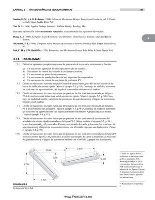 CAPÍTULO 3 SÍNTESIS GRÁFICA DE ESLABONAMIENTOS 141
3
A1
A2
B1
B2
0.470
1.721
2.409
1.750
0.751
2.656
FIGURA P3-1
Problemas 3-3 a 3-4
‡ Todas las figuras de los
problemas se incluyen como
archivos animados AVI y
Working Model en el DVD.
Los nombres de los archivos
PDF son los mismos que el
número de las figuras. Ejecute
el programa Animations.html
para tener acceso y ejecutar
las animaciones.
* Respuestas en el apéndice
F.
Sandor, G. N., y A. G. Erdman. (1984), Advanced Mechanism Design: Analysis and Synthesis, vol. 2. Prenti-
ce-Hall: Upper Saddle River, NJ.
Tao, D. C. (1964), Applied Linkage Synthesis. Addison Wesley: Reading, MA.
Para más información sobre mecanismos espaciales, se recomiendan las siguientes referencias:
Haug, E. J. (1989), Computer Aided Kinematics and Dynamics of Mechanical Systems. Allyn and Bacon:
Boston.
Nikravesh, P. E. (1988), Computer Aided Analysis of Mechanical Systems. Prentice-Hall: Upper Saddle River,
NJ.
Suh, C. H. y C.W. Radcliffe. (1978). Kinematics and Mechanism Design. John Wiley & Sons: NuevaYork.
3.13 PROBLEMAS‡
*3-1 Defina los siguientes ejemplos como casos de generación de trayectoria, movimiento o función.
a) Un mecanismo apuntador de telescopio (rastreador de estrellas).
b) Mecanismo de control de cucharón de una retroexcavadora.
c) Un mecanismo de ajuste de un termostato.
d) Un mecanismo de mando de cabeza de una impresora de computadora.
e) Un mecanismo de control de una pluma de graficador XY.
3-2 Diseñe un mecanismo manivela-balancín Grashof de cuatro barras, para 90° de movimiento de ba-
lancín de salida, sin retorno rápido. (Véase el ejemplo 3-1, p. 93). Construya un modelo y determine
las posiciones de agarrotamiento y el ángulo de transmisión mínimo con el modelo.
*3-3 Diseñe un mecanismo de cuatro barras que proporciona las dos posiciones mostradas en la figura
P3-1 de movimiento de balancín de salida sin retorno rápido. (Véase el ejemplo 3-2, p. 94). Cons-
truya un modelo de cartón y determine las posiciones de agarrotamiento y el ángulo de transmisión
mínimo con el modelo.
3-4 Diseñe un mecanismo de cuatro barras que proporcione las dos posiciones mostradas en la figura
P3-1 de movimiento del acoplador. (Véase el ejemplo 3-3, p. 96). Construya un modelo y determine
las posiciones de agarrotamiento y el ángulo de transmisión mínimo. Agregue una díada motriz.
(Véase el ejemplo 3-4, p. 97.)
*3-5 Diseñe un mecanismo de cuatro barras que proporcione las tres posiciones de movimiento del
acoplador sin retorno rápido mostradas en la figura P3-2. (Véase también el ejemplo 3-5, p. 98.)
Ignore los puntos O2 y O4 mostrados. Construya un modelo de cartón y determine las posiciones de
agarrotamiento y el ángulo de transmisión mínima con el modelo. Agregue una díada motriz. (Véase
el ejemplo 3-4, p. 97.)
*3-6 Diseñe un mecanismo de cuatro barras que proporcione las tres posiciones mostradas en la figura P3-
2 con los pivotes fijos O2 y O4 mostrados. Construya un modelo de cartón y determine las posiciones
de agarrotamiento y el ángulo de transmisión mínimo con el modelo. Agregue una díada motriz.
Norton03.indd 141Norton03.indd 141 1/29/09 6:39:24 PM1/29/09 6:39:24 PM
www.FreeLibros.me
 