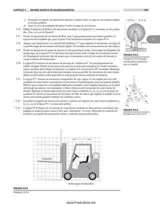 CAPÍTULO 3 SÍNTESIS GRÁFICA DE ESLABONAMIENTOS 143
3
5
8.9
56°
4.4 5
9.5
P
A
B
50°
14°
O2
O4
x
y
FIGURA P3-4
Problemas 3-15 a 3-18
1 m
montacargas de horquillas
horquillas
FIGURA P3-5
Problema 3-19
c) Encuentre los ángulos de transmisión máximo y mínimo sobre su rango de movimiento median-
te técnicas gráficas.
d) Trace la curva de acoplador del punto P sobre su rango de movimiento.
3-16 Dibuje el diagrama de Roberts del mecanismo mostrado en la figura P3-4 y encuentre sus dos cogna-
dos. ¿Son o no son de Grashof?
3-17 Diseñe un mecanismo de seis barras de Watt, clase I, para proporcionar movimiento paralelo a la
trayectoria del acoplador que sigue el punto P del mecanismo mostrado en la figura P3-4.
3-18 Agregue una díada motriz a la solución del problema 3-17 para impulsar el mecanismo a lo largo de
su posible rango de movimiento sin retorno rápido. (El resultado será un mecanismo de ocho barras.)
3-19 Diseñe un mecanismo de juntas de pasador el cual guiará hacia arriba y hacia abajo las horquillas del
montacargas de la figura P3-5 en una línea recta aproximada sobre el rango de movimiento mostra-
do. Disponga de los pivotes fijos de manera que se encuentren cerca de cierta parte del armazón o
cuerpo existente del montacargas.
3-20 La figura P3-6 muestra un mecanismo de descarga de “eslabón en V” de una transportadora de
rodillos de papel. Diseñe un mecanismo de juntas de pasador para reemplazar el cilindro neumático
motriz, que hace girar el brazo de balancín y el eslabón en V a través de los 90° mostrados. Mantenga
los pivotes fijos tan cerca de la estructura existente como sea posible. Su mecanismo de cuatro barras
deberá ser de Grashof y estar agarrotado en cada posición extrema del brazo de balancín.
3-21 La figura P3-7 muestra un mecanismo transportador de viga viajera, el cual emplea una curva del
acoplador de cuatro barras, reproducido con mecanismo de paralelogramo para movimiento paralelo.
Observe que la manivela y el acoplador duplicados mostrados como imágenes fantasmas en la mitad
derecha del mecanismo, son redundantes y deben eliminarse del mecanismo de cuatro barras du-
plicado. Mediante la misma etapa motriz de cuatro barras (eslabones L1, L2, L3, L4 con un punto de
acoplador P), diseñe un mecanismo de seis barras de Watt, de clase I, que impulse el eslabón 8 con el
mismo movimiento paralelo mediante dos eslabones menos.
*3-22 Encuentre los ángulos de transmisión máximo y mínimo del impulsor de cuatro barras (eslabones L1,
L2, L3, L4) en la figura P3-7 con precisión gráfica.
*3-23 La figura P3-8 muestra un mecanismo de cuatro barras mediante un telar mecánico para lanzar una
lengüeta en forma de peine contra el hilo, para “entretejerlo” en la tela. Determine la condición de
Grashof y sus ángulos de transmisión mínimo y máximo con precisión gráfica.
F
0.6 m
0.13 m0.75 m
0.9 m
FIGURA P3-3
Problema 3-14. Rueda
rectiﬁcadora operada
por un pedal
Norton03.indd 143Norton03.indd 143 1/29/09 6:39:25 PM1/29/09 6:39:25 PM
www.FreeLibros.me
 