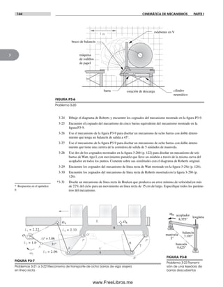 144 CINEMÁTICA DE MECANISMOS PARTE I
3
3-24 Dibuje el diagrama de Roberts y encuentre los cognados del mecanismo mostrado en la figura P3-9.
3-25 Encuentre el cognado del mecanismo de cinco barras equivalente del mecanismo mostrado en la
figura P3-9.
3-26 Use el mecanismo de la figura P3-9 para diseñar un mecanismo de ocho barras con doble deteni-
miento que tenga un balancín de salida a 45°.
3-27 Use el mecanismo de la figura P3-9 para diseñar un mecanismo de ocho barras con doble deteni-
miento que tiene una carrera de la corredora de salida de 5 unidades de manivela.
3-28 Use dos de los cognados mostrados en la figura 3-26b (p. 122) para diseñar un mecanismo de seis
barras de Watt, tipo I, con movimiento paralelo que lleve un eslabón a través de la misma curva del
acoplador en todos los puntos. Comente sobre sus similitudes con el diagrama de Roberts original.
3-29 Encuentre los cognados del mecanismo de línea recta de Watt mostrado en la figura 3-29a (p. 126).
3-30 Encuentre los cognados del mecanismo de línea recta de Roberts mostrado en la figura 3-29b (p.
126).
*3-31 Diseñe un mecanismo de línea recta de Hoeken que produzca un error mínimo de velocidad en más
de 22% del ciclo para un movimiento en línea recta de 15 cm de largo. Especifique todos los paráme-
tros del mecanismo.
O'
B
AP = 3.06
31°
L4 = 2.33
P
L3 = 2.06
L2 = 1.0
A
L1 = 2.22
P'
O2
O4
O6
6
5
7
8
1
ω2
A'
B'
FIGURA P3-7
Problemas 3-21 a 3-22 Mecanismo de transporte de ocho barras de viga viajera
en línea recta
FIGURA P3-8
Problema 3-23 Transmi-
sión de una tejedora de
barras descubiertas
lengüeta
balancín
7.187"manivela
2"
bancada
9.625"
win acoplador
8.375"
* Respuestas en el apéndice
F.
1 m
estación de descarga
máquina
de rodillos
de papel
eslabones en V
cilindro
neumático
brazo de balancín
barra
FIGURA P3-6
Problema 3-20
Norton03.indd 144Norton03.indd 144 1/29/09 6:39:26 PM1/29/09 6:39:26 PM
www.FreeLibros.me
 