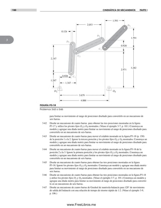 150 CINEMÁTICA DE MECANISMOS PARTE I
3
para limitar su movimiento al rango de posiciones diseñado para convertirlo en un mecanismo de
seis barras.
3-62 Diseñe un mecanismo de cuatro barras para obtener las tres posiciones mostradas en la figura
P3-17 y utilice los pivotes fijos O2 y O4 mostrados. (Véase el ejemplo 3-7, p. 101.) Construya un
modelo y agregue una díada motriz para limitar su movimiento al rango de posiciones diseñado para
convertirlo en un mecanismo de seis barras.
3-63 Diseñe un mecanismo de cuatro barras para mover el eslabón mostrado en la figura P3-18 (p. 150)
de la posición 1 a la 2. Ignore la tercera posición y los pivotes fijos O2 y O4 mostrados. Construya un
modelo y agregue una díada motriz para limitar su movimiento al rango de posiciones diseñado para
convertirlo en un mecanismo de seis barras.
3-64 Diseñe un mecanismo de cuatro barras para mover el eslabón mostrado en la figura P3-18 de la
posición 2 a la 3. Ignore la primera posición y los pivotes fijos O2 y O4 mostrados. Construya un
modelo y agregue una díada motriz para limitar su movimiento al rango de posiciones diseñado para
convertirlo en un mecanismo de seis barras.
3-65 Diseñe un mecanismo de cuatro barras para obtener las tres posiciones mostradas en la figura
P3-18. Ignore los pivotes fijos O2 y O4 mostrados. Construya un modelo y agregue una díada motriz
para limitar su movimiento al rango de posiciones diseñado para convertirlo en un mecanismo de
seis barras.
3-66 Diseñe un mecanismo de cuatro barras para obtener las tres posiciones mostradas en la figura P3-18
y utilice los pivotes fijos O2 y O4 mostrados. (Véase el ejemplo 3-7, p. 101.) Construya un modelo y
agregue una díada motriz para limitar su movimiento al rango de posiciones diseñado para convertir-
lo en un mecanismo de seis barras.
3-67 Diseñe un mecanismo de cuatro barras de Grashof de manivela-balancín para 120° de movimiento
de salida del balancín con una relación de tiempo de retorno rápido de 1:2. (Véase el ejemplo 3-9,
p. 106.)
FIGURA P3-18
Problemas 3-63 a 3-66
O2 O4
C1
C2
D2
D1
C3
D3
2.247
0.124
2.053
1.591
1.591
0.920
2.971
3.282
0.928
1.267
1.347
3.679
4.000
Norton03.indd 150Norton03.indd 150 1/29/09 6:39:30 PM1/29/09 6:39:30 PM
www.FreeLibros.me
 