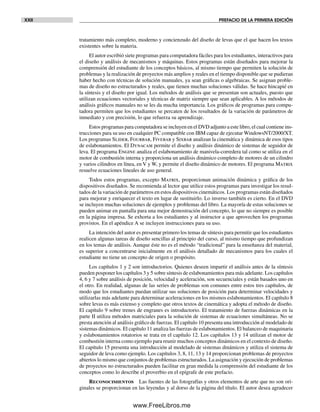 XXII PREFACIO DE LA PRIMERA EDICIÓN
tratamiento más completo, moderno y concienzudo del diseño de levas que el que hacen los textos
existentes sobre la materia.
El autor escribió siete programas para computadora fáciles para los estudiantes, interactivos para
el diseño y análisis de mecanismos y máquinas. Estos programas están diseñados para mejorar la
comprensión del estudiante de los conceptos básicos, al mismo tiempo que permiten la solución de
problemas y la realización de proyectos más amplios y reales en el tiempo disponible que se pudieran
haber hecho con técnicas de solución manuales, ya sean gráficas o algebraicas. Se asignan proble-
mas de diseño no estructurados y reales, que tienen muchas soluciones válidas. Se hace hincapié en
la síntesis y el diseño por igual. Los métodos de análisis que se presentan son actuales, puesto que
utilizan ecuaciones vectoriales y técnicas de matriz siempre que sean aplicables. A los métodos de
análisis gráficos manuales no se les da mucha importancia. Los gráficos de programas para compu-
tadora permiten que los estudiantes se percaten de los resultados de la variación de parámetros de
inmediato y con precisión, lo que refuerza su aprendizaje.
Estos programas para computadora se incluyen en el DVD adjunto a este libro, el cual contiene ins-
trucciones para su uso en cualquier PC compatible con IBM capaz de ejecutar WindowsNT/2000/XT.
Los programas Slider, Fourbar, Fivebar y Sixbar analizan la cinemática y dinámica de esos tipos
de eslabonamientos. El Dynacam permite el diseño y análisis dinámico de sistemas de seguidor de
leva. El programa Engine analiza el eslabonamiento de manivela-corredera tal como se utiliza en el
motor de combustión interna y proporciona un análisis dinámico completo de motores de un cilindro
y varios cilindros en línea, en V y W, y permite el diseño dinámico de motores. El programa Matrix
resuelve ecuaciones lineales de uso general.
Todos estos programas, excepto Matrix, proporcionan animación dinámica y gráfica de los
dispositivos diseñados. Se recomienda al lector que utilice estos programas para investigar los resul-
tados de la variación de parámetros en estos dispositivos cinemáticos. Los programas están diseñados
para mejorar y enriquecer el texto en lugar de sustituirlo. Lo inverso también es cierto. En el DVD
se incluyen muchas soluciones de ejemplos y problemas del libro. La mayoría de estas soluciones se
pueden animar en pantalla para una mejor demostración del concepto, lo que no siempre es posible
en la página impresa. Se exhorta a los estudiantes y al instructor a que aprovechen los programas
provistos. En el apéndice A se incluyen instrucciones para su uso.
La intención del autor es presentar primero los temas de síntesis para permitir que los estudiantes
realicen algunas tareas de diseño sencillas al principio del curso, al mismo tiempo que profundizan
en los temas de análisis. Aunque éste no es el método “tradicional” para la enseñanza del material,
es superior a concentrarse inicialmente en el análisis detallado de mecanismos para los cuales el
estudiante no tiene un concepto de origen o propósito.
Los capítulos 1 y 2 son introductorios. Quienes deseen impartir el análisis antes de la síntesis
pueden posponer los capítulos 3 y 5 sobre síntesis de eslabonamientos para más adelante. Los capítulos
4, 6 y 7 sobre análisis de posición, velocidad y aceleración, son secuenciales y están basados uno en
el otro. En realidad, algunas de las series de problemas son comunes entre estos tres capítulos, de
modo que los estudiantes puedan utilizar sus soluciones de posición para determinar velocidades y
utilizarlas más adelante para determinar aceleraciones en los mismos eslabonamientos. El capítulo 8
sobre levas es más extenso y completo que otros textos de cinemática y adopta el método de diseño.
El capítulo 9 sobre trenes de engranes es introductorio. El tratamiento de fuerzas dinámicas en la
parte II utiliza métodos matriciales para la solución de sistemas de ecuaciones simultáneas. No se
presta atención al análisis gráfico de fuerzas. El capítulo 10 presenta una introducción al modelado de
sistemas dinámicos. El capítulo 11 analiza las fuerzas de eslabonamientos. El balanceo de maquinaria
y eslabonamientos rotatorios se trata en el capítulo 12. Los capítulos 13 y 14 utilizan el motor de
combustión interna como ejemplo para reunir muchos conceptos dinámicos en el contexto de diseño.
El capítulo 15 presenta una introducción al modelado de sistemas dinámicos y utiliza el sistema de
seguidor de leva como ejemplo. Los capítulos 3, 8, 11, 13 y 14 proporcionan problemas de proyectos
abiertos lo mismo que conjuntos de problemas estructurados. La asignación y ejecución de problemas
de proyectos no estructurados pueden facilitar en gran medida la comprensión del estudiante de los
conceptos como lo describe el proverbio en el epígrafe de este prefacio.
Reconocimientos Las fuentes de las fotografías y otros elementos de arte que no son ori-
ginales se proporcionan en las leyendas y al dorso de la página del título. El autor desea agradecer
Preliminares.indd XXIIPreliminares.indd XXII 1/29/09 6:36:07 PM1/29/09 6:36:07 PM
www.FreeLibros.me
 