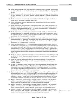 CAPÍTULO 3 SÍNTESIS GRÁFICA DE ESLABONAMIENTOS 151
3
3-68 Diseñe un mecanismo de cuatro barras de Grashof de manivela-balancín para 100° de movimiento
de salida del balancín con una relación de tiempo de retorno rápido de 1:1.5. (Véase el ejemplo 3-9,
p. 106.)
3-69 Diseñe un mecanismo de cuatro barras de Grashof de manivela-balancín para 80° de movimiento
de salida del balancín con una relación de tiempo de retorno rápido de 1:2.5. (Véase el ejemplo 3-9,
p. 106.)
3-70 Diseñe un mecanismo de seis barras de retorno rápido con eslabón de arrastre para una relación de
tiempo de 1:4 y movimiento de salida del balancín de 50°.
3-71 Diseñe un mecanismo de retorno rápido manivela de cepilladora para una relación de tiempo de
1:2.5 (figura 3-14, p. 109).
3-72 Diseñe un mecanismo de seis barras para un detenimiento simple de 70°, con un movimiento de sa-
lida del balancín de 30°, mediante un mecanismo de cuatro barras simétrico que tenga los siguientes
parámetros: relación de eslabón de bancada = 2.0, relación del eslabón común = 2.0 y ángulo del
acoplador g = 40°. (Véase el ejemplo 3-13, p. 132.)
3-73 Diseñe un mecanismo de seis barras para un detenimiento simple de 100°, con un movimiento de
salida del balancín de 50°, mediante un mecanismo de cuatro barras simétrico que tenga los siguien-
tes parámetros: relación de eslabón de bancada = 2.0, relación del eslabón común = 2.5 y ángulo del
acoplador g = 60°. (Véase el ejemplo 3-13, p. 132.)
3-74 Diseñe un mecanismo de seis barras para un detenimiento simple de 80°, con un movimiento de sa-
lida del balancín de 45°, mediante un mecanismo de cuatro barras simétrico que tenga los siguientes
parámetros: relación de eslabón de bancada = 2.0, relación del eslabón común = 1.75 y ángulo del
acoplador g = 70°. (Véase el ejemplo 3-13, p. 132.)
3-75 Con el método del ejemplo 3-11, p. 122, demuestre que el mecanismo de seis barras de línea recta
de Chebyschev de la figura P2-5 (p. 77) es una combinación del mecanismo de cuatro barras de línea
recta de Chebyschev de la figura 3-29d y su cognado de Hoeken de la figura 3-29e (p. 126). Véase
también la figura 3-26 (p. 122) para información adicional útil para esta solución. Construya gráfica-
mente el mecanismo de seis barras Chebyschev de movimiento paralelo de la figura P2-5a a partir de
sus dos mecanismos de cuatro barras constituyentes y construya un modelo físico o de computadora
del resultado.
3-76 Diseñe una díada para impulsar el eslabón 2 del mecanismo en línea recta de Evans de la figura 3-29f
(p. 127) de 150° a 210°. Dibuje un modelo del mecanismo de seis barras resultante y trace la curva
del acoplador.
3-77 Diseñe una díada para impulsar el eslabón 2 del mecanismo en línea recta de Evans de la figura
3-29g (p. 127) de −40° a 40°. Dibuje un modelo del mecanismo de seis barras resultante y trace la
curva del acoplador.
3-78 La figura 6 de la página ix del atlas Hrones y Nelson de curvas del acoplador de cuatro barras (en el
DVD del libro) muestra un acoplador de 50 puntos que fue usado para generar las curvas del atlas.
Utilizando la definición del vector R dado en la figura 3-17b del texto, determine los 10 posibles
pares de valores de j y R del primer renglón de puntos sobre el eje horizontal si el espaciado entre
los puntos de la malla es de la mitad de la manivela unitaria.
*3-79 El primer conjunto de 10 curvas del acoplador de la página 1 del atlas Hrones y Nelson de curvas del
acoplador de cuatro barras (en el DVD del libro) tiene A = B = C = 1.5. Modele este mecanismo con
el programa Fourbar usando el punto del acoplador más lejano a la izquierda del renglón que se
muestra en la página 1 y grafique la curva del acoplador resultante. Observe que tendrá que orientar
el eslabón 1 con el ángulo apropiado en Fourbar para obtener la curva que se muestra en el atlas.
3-80 Repita el problema 3-79 para el conjunto de curvas del acoplador de la página 17 del atlas Hrones
y Nelson (vea la página 32 del archivo PDF en el DVD del libro) que tiene A = 1.5, B = C = 3.0,
usando el punto del acoplador más lejano a la derecha del renglón que se muestra.
3-81 Repita el problema 3-79 para el conjunto de curvas del acoplador de la página 21 del atlas Hrones
y Nelson (vea la página 36 del archivo PDF en el DVD del libro) que tiene A = 1.5, B = C = 3.0,
usando el segundo punto del acoplador a partir del extremo derecho del renglón que se muestra.
3-82 Repita el problema 3-79 para el conjunto de curvas del acoplador de la página 34 del atlas Hrones y
Nelson (vea la página 49 del archivo PDF en el DVD del libro) que tiene A = 2.0, B = 1.5, C = 2.0,
usando el punto del acoplador más lejano a la derecha del renglón que se muestra.
* Respuestas en el apéndice
F.
Norton03.indd 151Norton03.indd 151 1/29/09 6:39:30 PM1/29/09 6:39:30 PM
www.FreeLibros.me
 