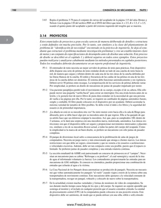 152 CINEMÁTICA DE MECANISMOS PARTE I
3
3-83 Repita el problema 3-79 para el conjunto de curvas del acoplador de la página 115 del atlas Hrones y
Nelson (vea la página 130 del archivo PDF en el DVD del libro) que tiene A = 2.5, B = 1.5, C = 2.5,
usando el quinto punto del acoplador a partir del extremo izquierdo del renglón que se muestra.
3.14 PROYECTOS
Estos enunciados de proyectos a gran escala carecen de manera deliberada de detalles y estructura
y están definidos sin mucha precisión. Por lo tanto, son similares a la clase del planteamiento de
problema de “identificación de necesidad” encontrado en la práctica de ingeniería. Se deja al estu-
diante que estructure el problema mediante investigación preliminar y cree un establecimiento claro
de metas y un conjunto de especificaciones de desempeño antes de diseñar una solución. Este proceso
de diseño se describió en el capítulo 1 y deberá seguirse en todos estos ejemplos. Estos proyectos
pueden realizarse y analizarse cabalmente mediante los métodos presentados en capítulos posteriores.
Todos los resultados deberán documentarse en un reporte profesional de ingeniería.
P3-1 El entrenador de tenis necesita un mejor servidor de pelotas de tenis para prácticas. Este dispositivo
debe disparar una serie de pelotas de tenis estándar desde un lado de una cancha de tenis hasta la
red, de manera que caigan y reboten dentro de cada una de las tres áreas de la cancha definidas por
las líneas blancas de la cancha. El orden y frecuencia de las caídas de las pelotas en una de las tres
áreas de la cancha deben ser aleatorias. El sistema debe funcionar automáticamente y sin vigilancia.
Deberá servir 50 pelotas entre recargas. La temporización de los servicios de pelotas deberán variar.
Por simplicidad, se prefiere un diseño de mecanismo de juntas de pasador impulsado por motor.
P3-2 Una paciente parapléjica perdió todo el movimiento de su cuerpo, excepto el de su cabeza. Ella sólo
puede mover una pequeña “varilla bucal” para cerrar un interruptor. Era una ávida lectora antes de su
lesión, y le gustaría leer de nuevo libros de pasta dura estándar sin la necesidad de que una persona
dé vuelta a las páginas por ella. Por lo tanto, se requiere un cambiador de páginas automático barato,
simple y confiable. El libro puede colocarse en el dispositivo por un ayudante. Deberá acomodar la
máxima variedad de tamaños de libro posibles. Se debe evitar el daño a los libros y la seguridad del
usuario es de primordial importancia.
P3-3 ¡La abuela no está en su mecedora otra vez! Su nieto menor corre hacia ella a la sala de Bingo para
abrazarla, pero se debe hacer algo por su mecedora antes de que regrese. Ella se ha quejado de que
su artritis hace que sea doloroso empujar la mecedora. Así, que, para su cumpleaños 100, dentro de
2 semanas, se le dará una sorpresa con una mecedora nueva, motorizada, automática. Las únicas res-
tricciones son que el dispositivo debe ser seguro y proporcionar movimientos interesantes y placente-
ros, similares a los de su mecedora Boston actual, a todas las partes del cuerpo del ocupante. Como
la simplicidad es la marca de un buen diseño, se prefiere un mecanismo con sólo juntas de pasador
completas.
P3-4 El parque de diversiones local sufre a consecuencia de la proliferación de salas de juegos de
computadora. Necesita un juego nuevo y más emocionante que atraiga a clientes nuevos. Las únicas
restricciones son que debe ser seguro, emocionante y que no someta a los usuarios a aceleraciones
o velocidades excesivas. Además, debe ser tan compacto como sea posible, puesto que el espacio es
limitado. Se prefieren juntas de pasador completas y una entrada rotatoria continua.
P3-5 La sección estudiantil de ASME está patrocinando un concurso de primavera en el “campus”. Nece-
sitan un mecanismo para su cabina “Refresque a su profesor”, el cual sumergirá y sacará de la tina
de agua al infortunado voluntario (a fuerza). Los contendientes proporcionarán las entradas para un
mecanismo de GDL múltiples. Si conocen su cinemática, pueden proporcionar una combinación de
entradas que echarán al agua a la víctima.
P3-6 La Casa Nacional de los Panqués desea automatizar su producción de panqués. Necesita un mecanis-
mo que voltee automáticamente los panqués “al vuelo” cuando viajen a través de la tortera sobre una
transportadora de movimiento continuo. Este mecanismo debe ajustarse a la velocidad constante de
la transportadora, recoger un panqué, voltearlo y colocarlo de nuevo sobre la transportadora.
P3-7 En la actualidad, existen muchas variedades y formas de monitores de video de computadora. Su
uso durante mucho tiempo causa fatiga de los ojos y del cuerpo. Se requiere un soporte ajustable que
sostenga al monitor y al teclado en cualquier posición que el usuario considere cómoda. La unidad
de procesamiento central (CPU) de la computadora puede colocarse en una posición remota. Este
dispositivo debe ser autónomo, de modo que se pueda utilizar con una silla, sillón o sofá cómodo
Norton03.indd 152Norton03.indd 152 1/29/09 6:39:31 PM1/29/09 6:39:31 PM
www.FreeLibros.me
 