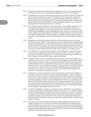 154 CINEMÁTICA DE MECANISMOS PARTE I
3
P3-25 Se requiere un elevador para levantar una silla de ruedas y una persona a 3 pies del piso del garaje,
hasta el primer piso de la casa. La seguridad, la confiabilidad y el costo es lo más importante.
P3-26 Un parapléjico necesita un mecanismo que pueda instalarse en un camión de reparto de 3 puertas que
levante su silla de ruedas detrás del asiento del conductor. Esta persona tiene una excelente resis-
tencia en la parte superior de su cuerpo y, con la ayuda de manijas especialmente instaladas en el
camión, puede entrar a la cabina desde la silla. El camión puede modificarse como se requiera para
que pueda realizar esta tarea. Por ejemplo, se pueden agregar puntos de fijación a su estructura y el
asiento posterior del camión puede removerse si es necesario.
P3-27 Existe demanda por un mejor dispositivo de transportadoras de bebés. Muchos dispositivos como
ésos se pueden encontrar en el mercado. Algunos son carreolas, otros andaderas. Algunos son
convertibles de usos múltiples. Los datos de investigación de mercadeo hasta ahora indican que los
clientes desean portatibilidad (es decir, plegabilidad), peso ligero, operación con una mano y ruedas
grandes. Algunas de estas características están presentes en algunos dispositivos existentes. El dispo-
sitivo debe ser estable, efectivo y seguro para el bebé y el operador. Se prefieren juntas completas a
las semijuntas, y la simplicidad es la marca de un buen diseño. Se desea un mecanismo de operación
manual.
P3-28 El propietario de un bote ha pedido que se diseñe un mecanismo elevador para mover de manera
automática un bote de 1000 lb y 15 pies desde la base sobre el suelo hacia el agua. Una barda protege
el embarcadero del propietario, y la base del bote descansa sobre la barda. La variación de la marea es
de 4 pies y la barda se encuentra a 3 pies sobre la marca de marea alta. Su mecanismo entrará en con-
tacto con el suelo y moverá el bote desde su posición de almacenamiento sobre la base hasta el agua y
lo regresará a su lugar. El dispositivo debe ser seguro y fácil de utilizar, y no demasiado costoso.
P3-29 ¡Los contenedores de basura están llenos! ¡Estamos a punto de ahogarnos en la basura! El mundo
necesita un mejor compactador de basura. Deberá ser simple, económico, silencioso, compacto y
seguro. Puede ser manual o motorizado, pero se prefiere la operación manual para mantener el bajo
costo. El dispositivo debe ser estable, eficaz y seguro para el operador.
P3-30 Un pequeño contratista necesita un miniaditamento de volteo para su camión. Ha fabricado varios
recipientes de basura de 4 pies × 4 pies × 3.5 pies de altura. El recipiente vacío pesa 150 lb. Necesita
un mecanismo que sujete las escuadras de sus camiones estándar (Chevrolet, Ford o Dodge). Este
mecanismo deberá levantar el recipiente lleno de basura del suelo, elevarlo sobre la puerta trasera
cerrada del camión, vaciar su contenido en el camión, y luego regresarlo vacío al suelo. De preferen-
cia, el camión no se volcará en el proceso. El mecanismo deberá guardarse permanentemente en
el camión, de modo que permita el uso normal de éste en todo momento. Puede especificar una
forma de unir su mecanismo al contenedor y al camión.
P3-31 A medida que se aproxima un día de fiesta, se presenta la tarea de insertar las hojas extensibles en
la mesa del comedor. Por lo general, se guardan en algún lugar olvidado, y cuando se encuentran
deben llevarse a la mesa y colocarse de manera manual. ¿No sería mejor si las hojas se guardaran en
la misma mesa y pudieran insertarse de manera automática en su lugar cuando se abriera? Las únicas
restricciones impuestas al problema son que el dispositivo debe ser fácil de usar, de preferencia me-
diante la acción de abrir las mitades de la mesa como movimiento actuador. Es decir, cuando se jale
la mesa para abrirla, la hoja deberá arrastrarse por el mecanismo de su diseño a su lugar apropiado
para ampliar la superficie. Por lo tanto, se desea un mecanismo manual y se prefieren juntas comple-
tas a las semijuntas, aunque pueden utilizarse unas u otras.
P3-32 Los botes de vela pequeños a menudo no se desaguan de manera automática, lo que significa que
acumulan el agua de lluvia y pueden hundirse cuando están atracados si no se “achican” manualmen-
te (vaciar el agua) después de una tormenta. Estos botes, por lo general, no cuentan con una fuente
de energía tal como una batería a bordo. Diseñe un mecanismo que pueda montarse y desmontarse
con rapidez y guardarse en el bote de 20 pies de largo y utilice la acción del oleaje (balanceo del
bote) para accionar una bomba de carena para desaguar el bote automáticamente y mantenerlo a flote
cuando esté atracado.
P3-33 Una máquina utiliza varios servomotores de 200 kg atornillados debajo de la placa de base de la
máquina la cual está a 0.75 m sobre el piso. El armazón de la máquina tiene una abertura frontal
cuadrada de 400 mm a través de la cual se inserta el motor. Debe extenderse 0.5 m horizontalmente
hasta su ubicación instalada. Diseñe un mecanismo para transportar el motor desde el almacén hasta
la máquina, insertarlo debajo de la máquina y subirlo 200 mm a su posición. Su mecanismo también
deberá ser capaz de quitar el motor de la máquina.
Norton03.indd 154Norton03.indd 154 1/29/09 6:39:32 PM1/29/09 6:39:32 PM
www.FreeLibros.me
 