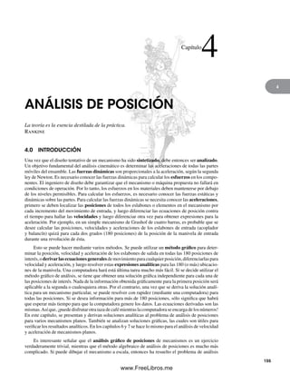 4
ANÁLISIS DE POSICIÓN
La teoría es la esencia destilada de la práctica.
Rankine
4.0 INTRODUCCIÓN
Una vez que el diseño tentativo de un mecanismo ha sido sintetizado, debe entonces ser analizado.
Un objetivo fundamental del análisis cinemático es determinar las aceleraciones de todas las partes
móviles del ensamble. Las fuerzas dinámicas son proporcionales a la aceleración, según la segunda
ley de Newton. Es necesario conocer las fuerzas dinámicas para calcular los esfuerzos en los compo-
nentes. El ingeniero de diseño debe garantizar que el mecanismo o máquina propuesta no fallará en
condiciones de operación. Por lo tanto, los esfuerzos en los materiales deben mantenerse por debajo
de los niveles permisibles. Para calcular los esfuerzos, es necesario conocer las fuerzas estáticas y
dinámicas sobre las partes. Para calcular las fuerzas dinámicas se necesita conocer las aceleraciones,
primero se deben localizar las posiciones de todos los eslabones o elementos en el mecanismo por
cada incremento del movimiento de entrada, y luego diferenciar las ecuaciones de posición contra
el tiempo para hallar las velocidades y luego diferenciar otra vez para obtener expresiones para la
aceleración. Por ejemplo, en un simple mecanismo de Grashof de cuatro barras, es probable que se
desee calcular las posiciones, velocidades y aceleraciones de los eslabones de entrada (acoplador
y balancín) quizá para cada dos grados (180 posiciones) de la posición de la manivela de entrada
durante una revolución de ésta.
Esto se puede hacer mediante varios métodos. Se puede utilizar un método gráfico para deter-
minar la posición, velocidad y aceleración de los eslabones de salida en todas las 180 posiciones de
interés,oderivarlasecuacionesgeneralesdemovimientoparacualquierposición,diferenciarlaspara
velocidad y aceleración, y luego resolver estas expresiones analíticas para las 180 (o más) ubicacio-
nes de la manivela. Una computadora hará está última tarea mucho más fácil. Si se decide utilizar el
método gráfico de análisis, se tiene que obtener una solución gráfica independiente para cada una de
las posiciones de interés. Nada de la información obtenida gráficamente para la primera posición será
aplicable a la segunda o cualesquiera otras. Por el contrario, una vez que se deriva la solución analí-
tica para un mecanismo particular, se puede resolver con rapidez (mediante una computadora) para
todas las posiciones. Si se desea información para más de 180 posiciones, sólo significa que habrá
que esperar más tiempo para que la computadora genere los datos. Las ecuaciones derivadas son las
mismas.Asíque,¡puededisfrutarotratazadecafémientraslacomputadoraseencargadelosnúmeros!
En este capítulo, se presentan y derivan soluciones analíticas al problema de análisis de posiciones
para varios mecanismos planos. También se analizan soluciones gráficas, las cuales son útiles para
verificar los resultados analíticos. En los capítulos 6 y 7 se hace lo mismo para el análisis de velocidad
y aceleración de mecanismos planos.
Es interesante señalar que el análisis gráfico de posiciones de mecanismos es un ejercicio
verdaderamente trivial, mientras que el método algebraico de análisis de posiciones es mucho más
complicado. Si puede dibujar el mecanismo a escala, entonces ha resuelto el problema de análisis
Capítulo
4
155
Norton04.indd 155Norton04.indd 155 1/29/09 6:40:34 PM1/29/09 6:40:34 PM
www.FreeLibros.me
 