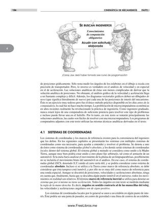 156 CINEMÁTICA DE MECANISMOS PARTE I
4
de posiciones gráficamente. Sólo resta medir los ángulos de los eslabones en el dibujo a escala con
precisión de transportador. Pero, lo inverso es verdadero en el análisis de velocidad y en especial
en el de aceleración. Las soluciones analíticas de éstas son menos complicadas de derivar que la
solución analítica de posiciones. No obstante, el análisis gráfico de la velocidad y aceleración llega
a ser bastante complejo y difícil. Además, los diagramas vectoriales gráficos deben ser dibujados de
novo (que significa literalmente de nuevo) por cada una de las posiciones de interés del mecanismo.
Éste es un ejercicio muy tedioso pero fue el único método práctico disponible en los días antes de la
computadora, lo cual fue no hace mucho tiempo. La proliferación de microcomputadoras económicas
en años recientes realmente ha revolucionado la práctica de ingeniería. Como ingeniero graduado,
nunca estará lejos de una computadora de suficiente potencia para resolver este tipo de problemas
e incluso puede llevar una en el bolsillo. Por lo tanto, en este texto se tratarán principalmente las
soluciones analíticas, las cuales son fáciles de resolver con una microcomputadora. Los programas de
computadora adjuntos con este texto utilizan las mismas técnicas analíticas derivadas en el texto.
4.1 SISTEMAS DE COORDENADAS
Los sistemas de coordenadas y los marcos de referencia existen para la conveniencia del ingeniero
que los define. En los siguientes capítulos se presentarán los sistemas con múltiples sistemas de
coordenadas como sea necesario, para ayudar a entender y resolver el problema. Se denota a uno
de éstos como sistema de coordenadas global o absoluto, y los demás serán sistemas de coordenadas
locales dentro del sistema global. El sistema global a menudo se considera como unido a la Madre
Tierra, aunque muy bien podría estar unido a otro plano fijo arbitrario, tal como el armazón de un
automóvil. Si la meta fuera analizar el movimiento de la pluma de un limpiaparabrisas, posiblemente
no se incluiría el movimiento bruto del automóvil en el análisis. En ese caso, el sistema de coorde-
nadas global (GCS, denotado X,Y) unido al carro sería útil, y se podría considerar como sistema de
coordenadas absoluto. Incluso si se utiliza a la Tierra como marco de referencia absoluto, se debe
considerar que ésta tampoco está inmóvil, y por ello no es muy útil como marco de referencia para
una sonda espacial. Aunque se discutirá de posiciones, velocidades y aceleraciones absolutas, tenga
en cuenta que, finalmente, hasta que se descubra algún punto inmóvil en el universo, todos los movi-
mientos en realidad son relativos. El término marco de referencia inercial se utiliza para denotar un
sistema que por sí mismo no tiene aceleración. Todos los ángulos en este texto se medirán mediante
la regla de la mano derecha. Es decir, ángulos en sentido contrario al de las manecillas del reloj,
las velocidades y aceleraciones angulares son de signo positivo.
Los sistemas de coordenadas locales por lo general se unen a un eslabón en algún punto de inte-
rés. Éste podría ser una junta de pasador, un centro de gravedad o una línea de centros de un eslabón.
SE BUSCAN INGENIEROS
Conocimientos
de computación
obligatorios
Acudir con solicitud
elaborada
¡Caray, Joe, debí haber tomado ese curso de programación!
Norton04.indd 156Norton04.indd 156 1/29/09 6:40:35 PM1/29/09 6:40:35 PM
www.FreeLibros.me
 