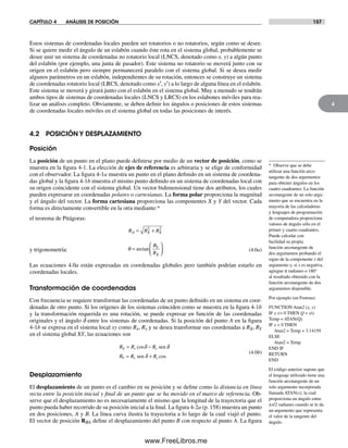 CAPÍTULO 4 ANÁLISIS DE POSICIÓN 157
4
Estos sistemas de coordenadas locales pueden ser rotatorios o no rotatorios, según como se desee.
Si se quiere medir el ángulo de un eslabón cuando éste rota en el sistema global, probablemente se
desee unir un sistema de coordenadas no rotatorio local (LNCS, denotado como x, y) a algún punto
del eslabón (por ejemplo, una junta de pasador). Este sistema no rotatorio se moverá junto con su
origen en el eslabón pero siempre permanecerá paralelo con el sistema global. Si se desea medir
algunos parámetros en un eslabón, independientes de su rotación, entonces se construye un sistema
de coordenadas rotatorio local (LRCS, denotado como x′, y′) a lo largo de alguna línea en el eslabón.
Este sistema se moverá y girará junto con el eslabón en el sistema global. Muy a menudo se tendrán
ambos tipos de sistemas de coordenadas locales (LNCS y LRCS) en los eslabones móviles para rea-
lizar un análisis completo. Obviamente, se deben definir los ángulos o posiciones de estos sistemas
de coordenadas locales móviles en el sistema global en todas las posiciones de interés.
4.2 POSICIÓN Y DESPLAZAMIENTO
Posición
La posición de un punto en el plano puede definirse por medio de un vector de posición, como se
muestra en la figura 4-1. La elección de ejes de referencia es arbitraria y se elige de conformidad
con el observador. La figura 4-1a muestra un punto en el plano definido en un sistema de coordena-
das global y la figura 4-1b muestra el mismo punto definido en un sistema de coordenadas local con
su origen coincidente con el sistema global. Un vector bidimensional tiene dos atributos, los cuales
pueden expresarse en coordenadas polares o cartesianas. La forma polar proporciona la magnitud
y el ángulo del vector. La forma cartesiana proporciona las componentes X y Y del vector. Cada
forma es directamente convertible en la otra mediante:*
el teorema de Pitágoras:
y trigonometría:
R R R
R
R
A X X
Y
X
= +
=
⎛
⎝⎜
⎞
⎠⎟
2 2
θ arctan (4.0a)
Las ecuaciones 4.0a están expresadas en coordenadas globales pero también podrían estarlo en
coordenadas locales.
Transformación de coordenadas
Con frecuencia se requiere transformar las coordenadas de un punto definido en un sistema en coor-
denadas de otro punto. Si los orígenes de los sistemas coinciden como se muestra en la figura 4-1b
y la transformación requerida es una rotación, se puede expresar en función de las coordenadas
originales y el ángulo d entre los sistemas de coordenadas. Si la posición del punto A en la figura
4-1b se expresa en el sistema local xy como Rx, Ry y se desea transformar sus coordenadas a RX, RY
en el sistema global XY, las ecuaciones son
R R R
R R R
X x y
Y x y
= −
= +
cos
cos
sen
sen d
d d
(4.0b)
Desplazamiento
El desplazamiento de un punto es el cambio en su posición y se define como la distancia en línea
recta entre la posición inicial y final de un punto que se ha movido en el marco de referencia. Ob-
serve que el desplazamiento no es necesariamente el mismo que la longitud de la trayectoria que el
punto pueda haber recorrido de su posición inicial a la final. La figura 4-2a (p. 158) muestra un punto
en dos posiciones, A y B. La línea curva ilustra la trayectoria a lo largo de la cual viajó el punto.
El vector de posición RBA define el desplazamiento del punto B con respecto al punto A. La figura
* Observe que se debe
utilizar una función arco-
tangente de dos argumentos
para obtener ángulos en los
cuatro cuadrantes. La función
arcotangente de un solo argu-
mento que se encuentra en la
mayoría de las calculadoras
y lenguajes de programación
de computadora proporciona
valores de ángulo sólo en el
primer y cuarto cuadrantes.
Puede calcular con
facilidad su propia
función arcotangente de
dos argumentos probando el
signo de la componente x del
argumento y, si x es negativa,
agregue π radianes o 180°
al resultado obtenido con la
función arcotangente de dos
argumentos disponible.
Por ejemplo (en Fortran):
FUNCTION Atan2 (x, y)
IF x <> 0 THEN Q = y/x
Temp = ATAN(Q)
IF x < 0 THEN
Atan2 = Temp + 3.14159
ELSE
Atan2 = Temp
END IF
RETURN
END
El código anterior supone que
el lenguaje utilizado tiene una
función arcotangente de un
solo argumento incorporada
llamada ATAN(x), la cual
proporciona un ángulo entre
±π/2 radianes cuando se le da
un argumento que representa
el valor de la tangente del
ángulo.
Norton04.indd 157Norton04.indd 157 1/29/09 6:40:36 PM1/29/09 6:40:36 PM
www.FreeLibros.me
 