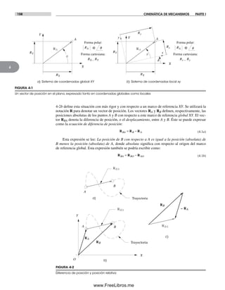 158 CINEMÁTICA DE MECANISMOS PARTE I
4
4-2b define esta situación con más rigor y con respecto a un marco de referencia XY. Se utilizará la
notación R para denotar un vector de posición. Los vectores RA y RB definen, respectivamente, las
posiciones absolutas de los puntos A y B con respecto a este marco de referencia global XY. El vec-
tor RBA denota la diferencia de posición, o el desplazamiento, entre A y B. Éste se puede expresar
como la ecuación de diferencia de posición:
R R RBA B A= − (4.1a)
Esta expresión se lee: La posición de B con respecto a A es igual a la posición (absoluta) de
B menos la posición (absoluta) de A, donde absoluta significa con respecto al origen del marco
de referencia global. Esta expresión también se podría escribir como:
R R RBA BO AO= − (4.1b)
FIGURA 4-2
Diferencia de posición y posición relativa
A
B
Trayectoria
A B
Y
X
O
Trayectoria
RBA
RB
– RA
RBA
RBA
RB
RA
a)
b)
c)
a) Sistema de coordenadas global XY b) Sistema de coordenadas local xy
A
f
Y
X
RA
RX
RY
d
Rx
Ry
y
Forma polar:
f@RA
Forma cartesiana:
,Rx Ry
Forma polar:
q@RA
Forma cartesiana:
,RX RY
A
q
Y
X
RA
RX
RY x
FIGURA 4-1
Un vector de posición en el plano, expresado tanto en coordenadas globales como locales
Norton04.indd 158Norton04.indd 158 1/29/09 6:40:37 PM1/29/09 6:40:37 PM
www.FreeLibros.me
 