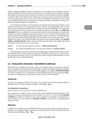 CAPÍTULO 4 ANÁLISIS DE POSICIÓN 159
4
donde el segundo subíndice O denota el origen del marco de referencia XY. Cuando un vector de
posición está fijado en el origen del marco de referencia, se acostumbra omitir el segundo subíndice.
Se entiende, en su ausencia, que es el origen. Por otra parte, un vector referido al origen, tal como RA,
a menudo se llama vector absoluto. Esto significa que se toma con respecto a un marco de referencia
el cual se supone está inmóvil (es decir, la bancada). Sin embargo, es importante tener en cuenta
que la bancada también está en movimiento en un marco de referencia más grande. La figura 4-2c
muestra una solución gráfica de la ecuación 4.1.
En el ejemplo de la figura 4-2, tácticamente se ha supuesto hasta ahora que este punto, el cual
primero se localizaba en A y posteriormente en B es, de hecho, la misma partícula, que se mueve
dentro del marco de referencia. Podría ser, por ejemplo, un automóvil desplazándose a lo largo de la
carretera desde A a B. Con esa suposición, es convencional referirse al vector RBA como diferencia
de posición. Existe, sin embargo, otra situación que conduce al mismo diagrama y ecuación, pero
requiere otro nombre. Supóngase ahora que los puntos A y B en la figura 4-2b representan no la
misma partícula sino dos partículas independientes que se mueven en el mismo marco de referencia,
tal vez como dos automóviles que viajan por la misma carretera. Las ecuaciones vectoriales 4.1 y el
diagrama en la figura 4-2b son todavía válidas, pero ahora se hace referencia al RBA como posición
relativa o posición aparente. Aquí se utiliza el término posición relativa. Una manera más formal
de distinguir entre estos dos casos es como sigue:
Caso 1: Un cuerpo en dos posiciones sucesivas => diferencia de posición
Caso 2: Dos cuerpos simultáneamente en dos posiciones distintas => posición relativa
Esto puede parecer un punto un tanto fino de distinguir, pero la distinción demostrará ser útil y
las razones de ello más claras, cuando se analicen las velocidades y aceleraciones, en especial cuan-
do se presentan situaciones (caso 2) en las cuales dos cuerpos ocupan la misma posición al mismo
tiempo, pero con movimientos diferentes.
4.3 TRASLACIÓN, ROTACIÓN Y MOVIMIENTO COMPLEJO
Hasta ahora se ha estudiado una partícula, o punto, en movimiento plano. Sin embargo, es más inte-
resante considerar el movimiento de un cuerpo rígido o eslabón, que implica tanto la posición de un
punto como la orientación de una línea sobre el eslabón, algunas veces llamada la POSTURA (POSE)
del eslabón. La figura 4-3a (p. 160) muestra un eslabón AB denotado por un vector de posición RBA.
Se colocó un sistema de ejes en la raíz del vector, en el punto A, por conveniencia.
Traslación
La figura 4-3b muestra el eslabón AB movido a una nueva posición A′B′ por traslación gracias al
desplazamiento AA′ o BB′ los cuales son iguales, es decir, RA′A = RB′B.
Una definición de traslación es:
Todos los puntos en el cuerpo tienen el mismo desplazamiento.
Por consiguiente, el eslabón conserva su orientación angular. Obsérvese que la traslación no debe
efectuarse a lo largo de una trayectoria recta. Las líneas curvas de A a A′ y B a B′ son la traslación
curvilínea del eslabón. El eslabón no rota si estas trayectorias son paralelas. Si la trayectoria es
recta, entonces será el caso especial de traslación rectilínea y la trayectoria y el desplazamiento
serán los mismos.
Rotación
La figura 4-3c muestra el mismo eslabón AB movido de su posición original en el origen por rota-
ción de un cierto ángulo. El punto A permanece en el origen, pero B se mueve a través del vector de
diferencia de posición RB′B = RB′A – RBA.
Norton04.indd 159Norton04.indd 159 1/29/09 6:40:38 PM1/29/09 6:40:38 PM
www.FreeLibros.me
 